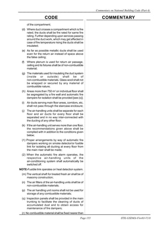 CODE COMMENTARY
Commentary on National Building Code (Part 4)
155
Page 155 IITK-GSDMA-Fire03-V3.0
of the compartment;
(d) Where duct crosses a compartment which is fire
rated, the ducts shall be fire rated for same fire
rating. Further depending upon services passing
around the duct work, which may get affected in
case of fire temperature rising the ducts shall be
insulated;
(e) As far as possible metallic ducts shall be used
even for the return air instead of space above
the false ceiling;
(f) Where plenum is used for return air passage,
ceiling and its fixtures shall be of non-combustible
material;
(g) The materials used for insulating the duct system
(inside or outside) shall be of
non-combustible materials. Glass wool shall not
be wrapped or secured by any material of
combustible nature;
(h) Areas more than 750 m2
on individual floor shall
be segregated by a fire wall and automatic fire
dampers for isolation shall be provided [see (s)];
(i) Air ducts serving main floor areas, corridors, etc,
shall not pass through the staircase enclosure;
(j) The air-handling units shall be separate for each
floor and air ducts for every floor shall be
separated and in no way inter-connected with
the ducting of any other floor;
(k) If the air-handling unit serves more than one floor,
the recommendations given above shall be
complied with in addition to the conditions given
below;
(1) Proper arrangements by way of automatic fire
dampers working on smoke detector/or fusible
link for isolating all ducting at every floor from
the main riser shall be made;
(2) When the automatic fire alarm operates, the
respective air-handling units of the
air-conditioning system shall automatically be
switched off.
NOTE-Fusible link operates on heat detection system.
(m) The vertical shaft for treated fresh air shall be of
masonry construction;
(n) The air filters of the air-handling units shall be of
non-combustible materials;
(p) The air handling unit rooms shall not be used for
storage of any combustible materials;
(q) Inspection panels shall be provided in the main
trunking to facilitate the cleaning of ducts of
accumulated dust and to obtain access for
maintenance of fire dampers;
(r) No combustible material shall be fixed nearer than
 