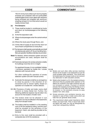 CODE COMMENTARY
Commentary on National Building Code (Part 4)
156
Page 156 IITK-GSDMA-Fire03-V3.0
150 mm of any duct unless such duct is properly
enclosed and protected with non-combustible
material (glass wool or spun glass with neoprene
facing enclosed and wrapped with aluminum
sheeting) at least 3.2 mm thick which would not
readily conduct heat;
(s) Fire Dampers:
1) These shall be located in conditioned air ducts
and return air ducts/passages at the following
points:
(i) At the fire separation wall;
(ii) Where ducts/passages enter the central vertical
shaft;
(iii) Where the ducts pass through floors, and;
(iv) At the inlet of supply air duct and the return air
duct of each compartment on every floor;
(2) The dampers shall operate automatically and shall
simultaneously switch off the air-handling fans.
Manual operation facilities shall also be provided.
Note-For blowers, where extraction system and duct
accumulators are used, dampers shall be
provided.
(3) Fire/smoke dampers (for smoke extraction shafts)
for buildings more than 24 m in height:
For apartment houses -In non-ventilated lobbies
/ corridoors operated by fusible link / smoke
detectors with manual control.
For other buildings-On operation of smoke
detection system and with manual control.
4) Automatic fire dampers shall be so arranged as
to close by gravity in the direction of air
movement and to remain tightly closed on
operation of a fusible link / smoke detector.
C-1.18. Provisions of boiler and boiler rooms shall
conform to Indian Boiler Act. Further, the
following additional aspects may be taken into
account for the location of boiler room;
(a) The boilers shall not be allowed in sub
basement, but may be allowed in the basements
away from escape routes;
(b) The boilers shall be installed in a fire resisting
room of 4h fire resistance rating, and this room
shall be situated on the periphery of the
basement. Catch- pits shall be provided at the
low level;
(c) Entry to this room shall be provided with a
composite door of 2h fire resistance;
C-1.18.
(a) Boilers and such other utility services machines
should not be housed in sub basements as per the
usual accepted safety standards. They should also
be located away from escape routes so as to prevent
any obstruction to safe evacuation process.
(b) Boilers when located in a 4 hr. fire resistant enclosure
will ensure that any possible boiler explosion or fire
effects are confined to the boiler enclosure and are
not conveyed to outside. Provision of catchpit
ensures that escaping burning fuel flowing out of a
transformer on fire does not spread to other areas.
Its location on the periphery ensures its easy
isolation from other areas.
(d) Smoke extraction and ventilation become very
important in case of fires in boiler rooms which use
fuels that can generate dense smoke.
(f) This requirement attains great importance where
boilers use liquid fuels. Fires in liquid fuels which
are lighter than water can only be extinguished by
using foam extinguishing methods.
 