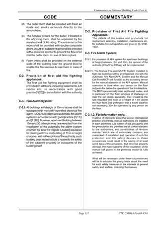 CODE COMMENTARY
Commentary on National Building Code (Part 4)
157
Page 157 IITK-GSDMA-Fire03-V3.0
(d) The boiler room shall be provided with fresh air
inlets and smoke exhausts directly to the
atmosphere;
(e) The furnace oil tank for the boiler, if located in
the adjoining room, shall be separated by fire
resistant wall of 4h rating. The entrance to this
room shall be provided with double composite
doors. Acurb of suitable height shall be provided
at the entrance in order to prevent the flow of oil
into the boiler room in case of tank rupture.
(f) Foam inlets shall be provided on the external
walls of the building near the ground level to
enable the fire services to use foam in case of
fire.
C-2. Provision of first aid fire fighting
appliances:
The first aid fire fighting equipment shall be
provided on all floors, including basements, Lift
rooms etc, in accordance with good
practice[F(20)] in consultation with the authority
C-3. Fire Alarm System:
C-3.1. All buildings with height of 15m or above shall be
equipped with manually operated electrical fire
alarm (MOEFA) system and automatic fire alarm
system in accordance with good practice [F(17)]
and [F (18)]. However, apartment building between
15m and 30 m height may be exempted from the
installation of the automatic fire alarm system
provided the local fire brigade is suitably equipped
for dealing with fire in a building of 15 m in height
or above, and in the opinion of the authority, such
building does not constitute a hazard to the safety
of the adjacent property or occupants of the
building itself.
C-2. Provision of First Aid Fire Fighting
Appliances:
The details of the scales and procedure for
deployment, selection, installation, maintenance etc.
for portable fire extinguishers are given in IS: 2190-
1992.
C-3. Fire Alarm System:
C-3.1. For provision of AFA system for apartment buildings
of height between 15m and 30m, the opinion of the
authority (Chief Fire Officer) will be implemented.
C-3.1.1. The Manual Fire Alarm(MFA) System installed in
high rise buildings will be an integrated one with the
Automatic Fire Alarm(AFA) System and the Manual
Call Point(MCP) will function as the activating device
for the manual operation of the AFA system. Manual
operation is done when any person on the floor
notices a fire before the operation of the fire detectors.
The MCPs are normally sited on the exit routes, and
in particular on the floor landings of stairways or
near the exit doors. Generally, they should be the
wall mounted type fixed at a height of 1.4m above
the floor level and preferably with a travel distance
not exceeding 30m for operation by any person on
the floor.
C-3.1.2. For information only:
It will be of interest to know that as per international
practice and trends, manual call boxes are installed
in such premises. Life safety of the occupants and
fire protection of the premises are of primary concern
to the authorities, and possibilities of random
misuse, which are of secondary concern, are
overlooked. If installation and operation of such fire
protection and life safety devices in these
occupancies could result in the saving of at least
some lives of the occupants, and minimise property
damage, the main objective of the installation of the
manual call points in the premises would be fully
achieved.
What will be necessary under these circumstances
will be to educate the young users about the need
for such safety measures in the interests of general
safety and welfare, including themselves.
 