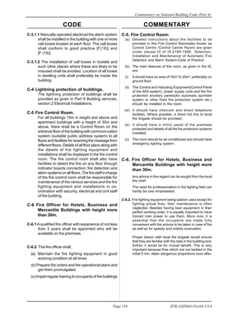CODE COMMENTARY
Commentary on National Building Code (Part 4)
158
Page 158 IITK-GSDMA-Fire03-V3.0
C-3.1.1 Manually operated electrical fire alarm system
shall be installed in the building with one or more
call boxes located at each floor. The call boxes
shall conform to good practice [F(18)] and
[F (19)]
C-3.1.2 The installation of call boxes in hostels and
such other places where these are likely to be
misused shall be avoided. Location of all boxes
in dwelling units shall preferably be inside the
building.
C-4 Lightning protection of buildings.
The lightning protection of buildings shall be
provided as given in Part 8 Building services,
section 2 Electrical Installations.
C-5 Fire Control Room.
For all buildings 15m in height and above and
apartment buildings with a height of 30m and
above, there shall be a Control Room on the
entrance floor of the building with communi-cation
system (suitable public address system) to all
floors and facilities for receiving the message from
different floors. Details of all floor plans along with
the details of fire fighting equipment and
installations shall be displayed in the fire control
room. The fire control room shall also have
facilities to detect the fire on any floor through
indicator boards connection; fire detection and
alarm systems on all floors. The fire staff in charge
of the fire control room shall be responsible for
maintenance of the various services and the fire
fighting equipment and installations in co-
ordination with security, electrical and civil staff
of the building.
C-6 Fire Officer for Hotels, Business and
Mercantile Buildings with height more
than 30m.
C-6.1 A qualified fire officer with experience of not less
than 3 years shall be appointed who will be
available on the premises.
C-6.2. The fire officer shall,
(a) Maintain the fire fighting equipment in good
working condition at all times
(b) Prepare fire orders and fire operational plans and
get them promulgated,
(c) Impart regular training to occupants of the buildings
C-5. Fire Control Room:
(a) Detailed instructions about the facilities to be
provided in this Fire Control Room(also known as
Control Centre /Control Centre Room) are given
under clause-10 of IS:2189-1999, ‘Selection,
Installation and Maintenance of Automatic Fire
Detection and Alarm System-Code of Practice’
(b) The main features of this room, as given in the IS,
are:
(i) It should have an area of 16m2
to 20m2
, preferably on
ground floor;
(ii) The Control and Indicating Equipment(Control Panel
of the AFA system), power supply units and the fire
protection ancillary panels(for automatic sprinkler
system or other fixed fire protection system etc.)
should be installed in the room;
(iii) It should have intercom and direct telephone
facilities. Where possible, a direct hot line to local
fire brigade should be provided;
(iv) It should have a mimic panel of the premises
protected and details of all the fire protection systems
installed;
(v) The room should be air-conditioned and should have
emergency lighting system.
C-6. Fire Officer for Hotels, Business and
Mercantile Buildings with height more
than 30m.
Any advice in this regard can be sought from the local
fire chief.
The need for professionalism in fire fighting field can
hardly be over emphasised.
C-6.2. Fire fighting equipment being seldom used except for
fighting actual fires, their maintenance is often
neglected. Besides having best equipment in their
perfect working order, it is equally important to have
trained man power to use them. More over, it is
essential that the occupants are made fully
conversant with the actions to be taken in case of fire
as well as for speedy and orderly evacuation.
Proper liaison with local fire brigade would ensure
that they are familiar with the risks in the building and,
further, it would be for mutual benefit. This is very
important because fires which are not tackled in the
initial 5 min. attain dangerous proportions soon after.
 