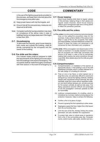 CODE COMMENTARY
Commentary on National Building Code (Part 4)
159
Page 159 IITK-GSDMA-Fire03-V3.0
in the use of fire fighting equipments provided on
the premises, and keep them informed about the
fire emergency evacuation plan,
(d) Keep proper liaison with city fire brigade, and
(e) Ensure that all fire precautionary measures are
observed at all times.
Note: Competent authority having jurisdiction may insist
on compliance of the above rules in case of
buildings having very large areas even if the height
is less than 30m.
C-7. Housekeeping
To eliminate fire hazards, good house keeping,
both inside and outside the building, shall be
strictly maintained by the occupants and the
owner of the building.
C-8. Fire drills and fire orders:
Fire notices/ orders shall be prepared to fulfill
the requirements of fire fighting and evacuation
from the buildings in the event of emergency. The
occupants shall be made thoroughly conversant
with their actions in the event of emergency by
C-7: House keeping:
Good house keeping boils down to regular upkeep
of the premises, keeping things in their places and
regular waste disposal. Good house keeping
reflects good management style and a strong desire
to follow fire prevention practices.
C-8. Fire drills and fire orders:
(a) Fire orders: is a document containing instructions/guide
lines on fire safety/fire prevention rules for the
premises. It also contains details of the actions to be
taken in case of fire by the occupants, their duties
and responsibilities, important telephone numbers etc.
Copies of these fire orders are distributed to all
concerned for their information and compliance
(b) Fire drills: While promulgation and dissemination of fire
orders is important, it is equally important to ensure
that all occupants are made fully conversant with
actions to be taken in case of fire by periodically
making them practice the action procedure through
mock drills. More details about the fire drills are given
inAnnex-E.
C-9. Compartmentation:
(i) Compartmentation, or installation of fire barriers at
appropriate places, in the building is one of the well
established principles which is widely followed for a
fire safe design of a building for structure.
(ii) Fires on one or two floors, or when spread over a
large floor area, are extremely difficult to control and
extinguish by manual fire fighting methods. Building
designs with unprotected vertical openings, like open
stairwells, large floor areas without separation walls,
a/c duct work without dampers etc. provide avenues
for fire spread vertically as well as side ways. Fire
figting operations become difficult and prolonged
as the fire propagation continues upwards as well
as horizontally.
(iii) Judicious compartmentation of a building, which is
considered as a primary method among passive fire
protection measures, helps to achieve the following:
Confine a fire to its place of origin;
Prevent a growing fire from spreading to other areas;
Segregate a space that has a higher fire or life hazard
than the surrounding area;
Limit the size of the fire, thereby limiting the smoke
generation and also facilitate fire suppression;
To protect high value or critical areas or operations
from a fire in the surrounding area (Eg: Computer
rooms, control rooms, safe vaults, records room etc.)
 