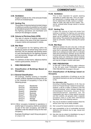 CODE COMMENTARY
Page 16 IITK-GSDMA-Fire03 - V3.0
Commentary on National Building Code (Part 4)
2.36. Ventilation:
Supply of outside air into, or the removal of inside
air from an enclosed space.
2.37. Venting Fire
The process of inducing heat and smoke to leave
a building as quickly as possible by such paths
so that lateral spread of fire and heat is checked,
fire fighting operations are facilitated and
minimum fire damage is caused.
2.38. Volume to Plot Area Ratio (VPR)
The ratio of volume of building measured in
cubic metres to the area of the plot measured
in square metres and expressed in metres.
2.39. Wet Riser
An arrangement for fire fighting within the
building by means of vertical rising mains of not
less than 100 mm diameter with landing valves
on each floor/landing for fire fighting purposes
and permanently charged with water from a
pressurised supply.
Note:- For definition of other terms, reference shall be
made to good practice, Annex-F 2
3. FIRE PREVENTION
3.1. Classification of Buildings Based on
Occupancy.
3.1.1.General Classification:
All buildings, whether existing or hereafter
erected, shall be classified according to the use
or the character of occupancy in one of the
following groups:
Group A Residential
Group B Educational
Group C Institutional
Group D Assembly
Group E Business
Group F Mercantile
Group G Industrial
Group H Storage
Group J Hazardous
3.1.1.1. Minor occupany incidental to operations in
another type of occupancy shall be considered
as part of the main occupancy, and shall be
classified under the relevant Group for the main
occupancy.
Example of buildings in each Group are given in
3.1.2 to 3.1.10
F2.36. Ventilation:
This is more important for people awaiting
evacuation to sustain their lives. This is an impor
tant requirement in building design and construc
tion for replacement of stale, noxious or contami
nated air inside, with clean air from outside. This
can be achieved either through natural or mechani
cal means.
F2.37. Venting Fire
It deals with removal of heat and smoke from
building to facilitate fire fighting and evacuation
efforts. Smoke logging and mushrooming of hot
gases can be prevented, or at least minimised, by
early venting. This prevents the pre-heating of other
areas by convection, thereby restricting the spread
of fire.
F2.39. Wet Riser
Difference between this and a dry riser, is that wet
risers are permanently charged with water by a fire
pump from a permanent water supply (which can
either be an underground water tank or an elevated
water tank at the terrace), whereas, the dry riser has
to be fed with water by fire brigade after their arrival.
Landing valves are nothing but internal hydrants
fitted with standard instantaneous female couplings
and may be of single or double outlet types.
F3. FIRE PREVENTION
To start with, it will be relevant to make a reference
to the 4th para under FORWARD regarding
FIRE PREVENTION Coverage in this part.
F3.1. Classification of Buildings based on
Occupany
Occupancy classification of buildings as per the
International standards are also by and large similar
to this.
For information only:
According to Building Regulations of UK, they are
known as “Purpose Groups” instead of occupancies.
However, it will be a matter of interest to note that
“Historical Buildings” (which includes Heritage and
Archaeological monuments), because of their
national/international importance and the
irreplaceable high value of these special structures
and their contents, are grouped under a separate
occupancy class in a few other International
Standards, due to the following reasons:
(i) they may be situated in isolated locations where fire
service cover may not be easily available:
(ii) their unusual fire hazard potential in some cases;
(iii) easy susceptibility to fire of combustible structural
elements and contents due to age, disuse and
deterioration;
(iv) they also may be subject to rehabilitation by way of
repairs, renovations, modifications etc;
 