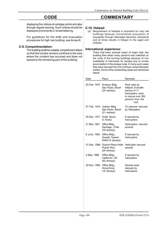 CODE COMMENTARY
Commentary on National Building Code (Part 4)
160
Page 160 IITK-GSDMA-Fire03-V3.0
displaying fire notices at vantage points and also
through regular training. Such notices should be
displayed prominently in broad lettering.
For guidelines for fire drills and evacuation
procedures for high rise building, see Annex E.
C-9. Compartmentation:
The building shall be suitably compartment alised
so that fire/ smoke remains confined to the area
where fire incident has occurred and does not
spread to the remaining part of the building.
C-10. Helipad:
(a) Requirement of helipad is important for very tall
buildings because conventional evacuation of
occupants through staircases becomes impractical
and at times results in fatigue to the aged and
children.
International experience:
There had been several cases of major high rise
building fires when many persons had collected on
the roofs of the burning buildings because of non
availability of staircases for escape due to smoke
accumulation in the escape route. In many such cases
they were rescued from the roof tops using helicopter
sorties. Some of the outstanding cases are mentioned
below:
Date Place Remarks
24 Feb. 1972 Andraus Bldg. Roof used as
Sao Paulo, Brazil heliport. A shuttle
(24 storeys) service of 11
helicopters used
to rescue over 350
persons from the
roof.
01 Feb. 1974 Joelma Bldg. 72 persons rescued
Sao Paulo, Brazil by helicopters
(21 storeys)
25 Dec. 1971 Hotel, Seoul, 6 rescued by
S. Korea helicopters
21 Mar. 1981 Office Bldg., Helicopters rescued
Santiago, Chile several
(35 storeys)
6 June, 1983 Office Bldg., 6 rescued by
Gopala Towers helicopters
Delhi(14 storeys)
31 Dec, 1986 Dupont Plaza Hotel Helicopter rescued
Puerto Rico several
(20 storeys)
4 May, 1988 Office Bldg., 8 rescued by
California, US helicopters
(62 storeys)
20 Nov. 1996 Office Bldg., Several were
Hong Kong rescued by
(16 storeys) helicopters
 