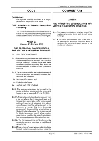 CODE COMMENTARY
Commentary on National Building Code (Part 4)
161
Page 161 IITK-GSDMA-Fire03-V3.0
C-10 Helipad:
For high rise buildings above 60 m in height,
provision for helipad should be made.
C-11. Materials for Interior Decoration/
Furnishing:
The use of materials which are combustible in
nature and may spread toxic fume/gases should
not be used for interior decoration/furnishing etc.
ANNEX-D:
(Clauses 6.7.3.3. land 6.75)
FIRE PROTECTION CONSIDERATIONS
FOR VENTING IN INDUSTRIAL BUILDINGS.
D-1 APPLICATIONAND SCOPE
D-1.l. The provisions given below are applicable only to
single storey industrial buildings (factories and
storage buildings) covering large floor areas
without subdividing/ separating walls which are
usually designed to meet modern production
methods.
D-1.2. The requirements of fire and explosion venting of
industrial buildings, as dealt with in this section,
fall under two categories :
(a) Smoke and fire venting, and
(b) Explosion relief vents
D-2. SMOKE AND FIRE VENTING
D-2.1. The basic considerations for formulating the
design and other requirements for smoke and
fire vents are as given in D-2.1.1 to D-2.1.20.
D-2.1.1. The smoke and hot combustion products from
a fire, being lighter than the surrounding air, tend
to rise and on reaching the roof or ceiling spread
out (mushroom) on all sides and form a layer
which floats on top of the cold air beneath. In the
absence of vents, this layer becomes
progressively deeper until the whole building is
filled with hot smoky gases. The time consumed
for this to happen may be only a few minutes,
depending on variables like, type of materials on
fire, process/ storage conditions involved, etc.
D-2.1.2. The hot gases at the roof level moved by
convection currents contribute to rapid lateral
spread of fire.
D-2.I.3 The provision of property designed and suitably
located vents in adequate number helps the
Annex-D:
FIRE PROTECTION CONSIDERATIONS FOR
VENTING IN INDUSTRIAL BUILDINGS:
D-1.1. This is a very important point to be kept in mind. The
regulations hereunder do not apply to multi storey
buildings
D-2.1.4. This clause emphasises the need for the vents to
be designed for automatic opertation which is
necessary for prompt and speedy venting of the
smoke and hot gases.
 