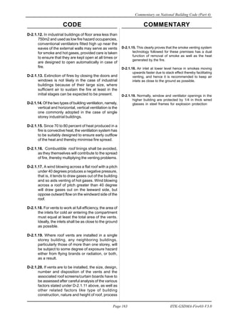 CODE COMMENTARY
Commentary on National Building Code (Part 4)
163
Page 163 IITK-GSDMA-Fire03-V3.0
D-2.1.12. In industrial buildings of floor area less than
750m2 and used as low fire hazard occupancies,
conventional ventilators fitted high up near the
eaves of the external walls may serve as vents
for smoke and hot gases, provided care is taken
to ensure that they are kept open at all times or
are designed to open automatically in case of
fire.
D-2.1.13. Extinction of fires by closing the doors and
windows is not likely in the case of industrial
buildings because of their large size, where
sufficient air to sustain the fire at least in the
initial stages can be expected to be present.
D-2.1.14. Of the two types of building ventilation, namely,
vertical and horizontal, vertical ventilation is the
one commonly adopted in the case of single
storey industrial buildings.
D-2.1.15. Since 70 to 80 percent of heat produced in a
fire is convective heat, the ventilation system has
to be suitably designed to ensure early outflow
of the heat and thereby minimise fire spread.
D-2.1.16. Combustible roof linings shall be avoided,
as they themselves will contribute to the spread
of fire, thereby multiplying the venting problems.
D-2.1.17. A wind blowing across a flat roof with a pitch
under 40 degrees produces a negative pressure,
that is, it tends to draw gases out of the building
and so aids venting of hot gases. Wind blowing
across a roof of pitch greater than 40 degree
will draw gases out on the leeward side, but
oppose outward flow on the windward side of the
roof.
D-2.1.18. For vents to work at full efficiency, the area of
the inlets for cold air entering the compartment
must equal at least the total area of the vents.
Ideally, the inlets shall be as close to the ground
as possible.
D-2.1.19. Where roof vents are installed in a single
storey building, any neighboring buildings,
particularly those of more than one storey, will
be subject to some degree of exposure hazard
either from flying brands or radiation, or both,
as a result.
D-2.1.20. If vents are to be installed, the size, design,
number and disposition of the vents and the
associated roof screens/curtain boards have to
be assessed after careful analysis of the various
factors stated under D-2.1.11 above, as well as
other related factors like type of building
construction, nature and height of roof, process
D-2.1.15. This clearly proves that the smoke venting system
technology followed for these premises has a dual
function of removal of smoke as well as the heat
generated by the fire.
D-2.1.18. Air inlet at lower level hence in smokes moving
upwards faster due to stack effect thereby facilitating
venting, and hence it is recommended to keep air
inlets as close to the ground as possible.
D-2.1.19. Normally, window and ventilator openings in the
higher building are protected by 1/4 in thick wired
glasses in steel frames for explosion protection
 