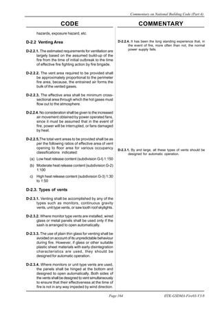 CODE COMMENTARY
Commentary on National Building Code (Part 4)
164
Page 164 IITK-GSDMA-Fire03-V3.0
hazards, exposure hazard, etc.
D-2.2 Venting Area
D-2.2.1. The estimated requirements for ventilation are
largely based on the assumed build-up of the
fire from the time of initial outbreak to the time
of effective fire fighting action by fire brigade.
D-2.2.2. The vent area required to be provided shall
be approximately proportional to the perimeter
fire area, because, the entrained air forms the
bulk of the vented gases.
D-2.2.3. The effective area shall be minimum cross-
sectional area through which the hot gases must
flow out to the atmosphere.
D-2.2.4. No consideration shall be given to the increased
air movement obtained by power operated fans,
since it must be assumed that in the event of
fire, power will be interrupted, or fans damaged
by heat.
D-2.2.5.The total vent areas to be provided shall be as
per the following ratios of effective area of vent
opening to floor area for various occupancy
classifications indicated:
(a) Low heat release content (subdivision G-l) 1:150
(b) Moderate heat release content (subdivision G-2)
1:100
c) High heat release content (subdivision G-3) 1:30
to 1:50
D-2.3. Types of vents
D-2.3.1. Venting shall be accomplished by any of the
types such as monitors, continuous gravity
vents, unit type vents, or saw tooth roof skylights.
D-2.3.2. Where monitor type vents are installed, wired
glass or metal panels shall be used only if the
sash is arranged to open automatically.
D-2.3.3. The use of plain thin glass for venting shall be
avoided on account of its unpredictable behaviour
during fire. However, if glass or other suitable
plastic sheet materials with early disintegration
characteristics are used, they should be
designed for automatic operation.
D-2.3.4. Where monitors or unit type vents are used,
the panels shall be hinged at the bottom and
designed to open automatically. Both sides of
the vents shall be designed to vent simultaneously
to ensure that their effectiveness at the time of
fire is not in any way impeded by wind direction.
D-2.2.4. It has been the long standing experience that, in
the event of fire, more often than not, the normal
power supply fails.
D-2.3.1. By and large, all these types of vents should be
designed for automatic operation.
 