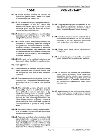 CODE COMMENTARY
Commentary on National Building Code (Part 4)
165
Page 165 IITK-GSDMA-Fire03-V3.0
D-2.3.5. Where movable shutters are provided for
continuous gravity vents, these shall open
automatically in the event of fire.
D-2.3.6: Unit type vents shall be of relatively small area,
ranging between 1m2
and 9m2
, having light
weight metal frames and housing with hinged
dampers which shall be designed for both
manual and automatic operation.
D-2.3.7: Saw tooth roof skylight shall be considered as
satisfactory for venting purposes only when
designed for automatic operation.
D-2.3.8 Likewise, exterior wall windows shall not be
reckoned as satisfactory means for venting of
fire gases and smoke in industrial buildings.
However, they may be reckoned as additional
means of venting when, they are located close
to the eaves and are provided with ordinary glass
or movable sash arranged for both manual and
automatic operation.
D-2.3.9 Baffles shall not be installed inside vents, as
they greatly reduce the effective area for venting.
D-2.4 Vent Operation.
D-2.4.1 The vents shall be automatic in operation, unless
where specified in these provisions, that they shall
be designed for both manual and automatic
operation.
D-2.4.2. The release mechanism shall be simple for
operation and independent of electrical power,
since electrical services may be interrupted by
fire.
D-2.4.3. The automatic operation of vents shall be
achieved by actuation of fusible links or other
types of heat and smoke detectors, or by
interlocking with operation of sprinkler system
or any other automatic fire extinguishing system
covering the area. Following their release, the
vents shall be designed to open by a system of
counterweights and associated equipment
utilising the force of gravity or spring loaded
levers.
D-2.4.4. Automatic fire alarm system, where installed,
shall be coupled to the automatic vents to ensure
simultaneous operation.
D-2.4.5. Automatic sprinklers, where installed, shall
operate before the vents open in order to avoid
any likely delay in sprinkler operation. However,
heat actuated devices used for vent release shall
be suitably shielded from sprinkler discharge so
that water does not delay their action.
D-2.3.8. Exterior wall windows need not necessarily be kept
open. Besides, smoke has a tendency to rise up
rather than growing sideways and hence windows
are not accepted as primary means of venting.
D-2.4.1. Normally, automatic operation is preferred. But, for
cirtain specific requirements, like unit type vents(as
mentioned in D-2.3.6.), automatic plus manual
mode of operations have to be provided.
D-2.4.4. This will ensure double check of the efficiency of
the systems.
D-2.4.5. As already brought out in clause T-2.1.6., sprinkler
system operation should precede vent operation.
D-2.4.6. This procedure is in conformity with the established
smoke control technology. Higher roofs mean
delayed heat detector actuation. Also, smouldering
materials not producing enough heat, delay heat
detector operation. It is, therefore, advisable to link
vent operation with smoke detection system in such
circumstances
D-2.4.7. Notwithstanding the use of non-corrosive materials
for the hinges, hatches etc., provision for carrying
out periodical maintenance should also be included.
 