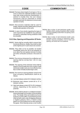 CODE COMMENTARY
Commentary on National Building Code (Part 4)
166
Page 166 IITK-GSDMA-Fire03-V3.0
D-2.4.6. Premises where height of roof apex is 10m or
more or where the materials handled or stored
have high smoke producing characteristics, in
addition to fusible links, the vent release
mechanism shall be interlinked to smoke
actuated automatic fire detectors to ensure early
operation of vents.
D-2.4.7. Non-corrosive materials shall be used for
hinges, hatches and other related parts to ensure
long fail-safe operation of the vents.
D-2.4.8. In case of any doubts regarding the types of
vents required to be installed for any particular
occupancy, authorities having jurisdiction shall
be consulted.
D-2.5 Size, Spacing and Disposition Of Vents:
D-2.5.1. Vents shall be correctly sited to ensure their
functional efficiency. Ideally, they shall be sited
at the highest point in each area to be covered.
D-2.5.2. They shall, as far as possible, be located
immediately above the risk to be protected so
as to allow free and speedy removal of smoke
and other combustion products in the event of
fire.
D-2.5.3. The minimum dimension for an effective vent
opening shall be not less than 1.25 m in any
direction.
D-2.5.4. The spacing of the individual vents shall be
based on the principle that more number of well
distributed smaller vents are more effective than
less number of badly located larger vents.
D-2.5.5. The maximum spacing between vents for the
three occupancy classifications shall be as
follows:
(a) Low heat release content-45 m between centres;
(b) Moderate heat release content-36 to 37 m
between centres;
(c) High heat release content-22.5 to 30 m between
centres, depending on the severity of fire
potential.
D-2.5.6. Vents shall be placed in a sheltered situation
where advantage can be taken of the prevailing
wind. The design of the vent shall be such as to
produce a suction effect. A wind blowing across
a flat roof with a pitch under 40 degrees produces
a negative pressure, that is, it tends to draw
gases out of the building and so aids venting of
hot gases. Wind blowing across a roof of pitch
D-2.5.4. More number of well distributed smaller vents
facilitate uniform venting of explosion effect, besides
reducing probability of all of them not opening, are to
be preferred.
D-2.5.5. More number of well distributed smaller vents
facilitate uniform venting of explosions effect,
besides reducing probability of all of them and
opening, and hence are to be preferred.
 