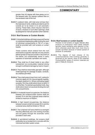CODE COMMENTARY
Commentary on National Building Code (Part 4)
167
Page 167 IITK-GSDMA-Fire03-V3.0
greater than 40 degree will draw gases out on
the leeward side, but oppose outward flow on
the windward side of the roof.
D-2.5.7. Lowlevel inlets, with total area not less than
the total area of vents, shall be provided to permit
outside air to be drawn in to aid automatic
venting. These inlets, which may be in the form
of doors, windows or such other openings, shall
be designed for manual operation when desired.
D-2.6 Roof Screens or Curtain Boards:
D-2.6.1. Industrial buildings with large areas and having
no subdivision/separating walls limiting the area
of individual compartments to 750 m2
or less,
shall be provided with roof screens or curtain
boards.
These screens which extend from the roof
downwards at specific intervals not only prevent
lateral spread of heat and smoke in the event of
fire below, but substantially assist in early
operation of automatic sprinklers and vents.
D-2.6.2. They shall be of sheet metal or any other
substantial non-combustible material strong
enough to withstand damage by heat or impact.
D-2.6.3. They shall be reasonably gas-tight, although
small openings for passage of pipes, conduits,
etc shall be permitted.
D-2.6.4. They shall extend down from roof / ceiling for
minimum depth of 2.2m.Around specific hazards,
the depth shall be 4 m. Where roof/ceiling height
exceeds 15m they shall extend down to within 3
m of the floor. For pitched saw-toothed roofs, they
shall extend down to truss level dividing the roof
into compartments.
D-2.6.5. In moderate hazard occupancies, the distance
between the screens/curtain boards shall not
exceed 75 m and the curtained areas shall be
limited to maximum of 4500m2
.
D-2.6.6. In high hazard occupancies, the distance
between screens shall not exceed 30 m and the
curtained area shall be limited to 750 m2
D-2.6.7. The curtained roof area shall be so arranged
that they effectively aid in the venting of smoke
and hot gases through the automatic vents
provided in each area.
D-2.6.8. In sprinklered buildings, the screens shall
preferably be so located as to coincide with the
individual sprinkler system areas.
D-2.6. Roof screens or curtain boards:
Provision of roof screens at regular intervals allow
products of combustion reach faster towards
sprinkler heads facilitating early detection of fire,
which otherwise would take much more time to
actuate sprinklers because of lateral spread of
products of combustion
D-2.8.5. The degree of heat release of the
contents(materials inthe building) generally is
governed by the calorific value of the materials
involve(calorific values of common materials are
given in Table-25, Annex-A)
 