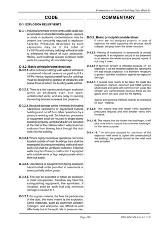 CODE COMMENTARY
Commentary on National Building Code (Part 4)
168
Page 168 IITK-GSDMA-Fire03-V3.0
D-3 EXPLOSION RELIEF VENTS
D-3.1. Industrial premises where combustible dusts can
accumulate or where flammable gases, vapours
or mists in explosive concentrations may be
present are constantly exposed to explosion
hazards. Pressures developed by such
explosions may be of the order of
7 x 105
Pa and ordinary buildings will not be able
to withstand the shock of such pressures.
Hence, such buildings require explosion relief
vents for preventing structural damage.
D-3.2. Basic principle/consideration:
D-3.2.1. Most ordinary building walls will not withstand
a sustained internal pressure as great as 6.9 x
103
Pa. Hence, explosion relief vents for buildings
must be designed to operate at pressures well
below those at which the building walls will fail.
D-3.2.2. There is a rise in pressure during an explosion
within an enclosure even with open,
unobstructed vents, and any delay in opening
the venting devices increases that pressure.
D-3.2.3. Structural damage can be minimised by locating
hazardous operations or equipment outside
buildings and cut off from other operations by a
pressure resisting wall. Such isolated processes
or equipment shall be housed in single-storey
buildings properly vented and a device provided
at the inlet of the collector which will prevent an
explosion from blowing back through the duct
work into the building.
D-3.2.4. Where highly hazardous operations cannot be
located outside of main buildings they shall be
segregated by pressure resisting walls and each
such unit shall be ventilated outdoors. External
walls may be of heavy construction if equipped
with suitable vents or high weight panels which
blow out easily.
D-3.2.5. Operations or equipment involving explosion
hazards shall not be permitted in basements or
areas partially below grade.
D-3.2.6. Fire can be expected to follow an explosion
in most occupancies, therefore any fixed fire
extinguishing equipment, like sprinklers, if
installed, shall be such that only minimum
damage is caused to it.
D-3.2.7. For a given material, the finer the particle size
of the dust, the more violent is the explosion.
Some materials, such as aluminum powder,
hydrogen, and acetylene, are difficult to vent
effectively due to the rapid rate of pressure rise.
D-3.2. Basic principle/consideration:
If vents are not designed properly, in case of
explosion the walls supporting the structure would
collapse, bringing down the whole structure.
D-3.2.5. Venting of explosions in basements is almost
impossible. If an explosion occurs in the basement
it can weaken the whole structure beyond repairs, if
not bring it down.
D.3.2.6 If sprinkler system is affected because of an
explosion, it will be rendered useless for fighting the
fire that ensues explosion. It is therefore necessary
to protect sprinkler installation against the explosion
damage.
D-3.2.7. A special note needs to be taken for dusts like
magnesium, titanium, circonium and metal hydrides
which react and ignite with common inert gases like
nitrogen and carbondioxide because these are the
gases which are also used for fire fighting.
Special extinguishing methods need to be employed
for such material.
D-3.2.8. This means that with larger vents explosion
pressures reduced and with smaller vents they
increase.
D-3.2.10. This means that the thicker the diaphragm, it will
take more time to rupture than a thinner diaphragm,
for the same purpose.
D-3.4.16. The principle adopted for provision of the
explosion relief vents is, lighter the construction(of
the building), the greater should be the relief vent
area provided
 