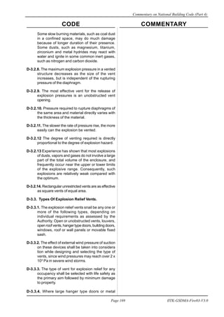 CODE COMMENTARY
Commentary on National Building Code (Part 4)
169
Page 169 IITK-GSDMA-Fire03-V3.0
Some slow burning materials, such as coal dust
in a confined space, may do much damage
because of longer duration of their presence.
Some dusts, such as magnesium, titanium,
zirconium and metal hydrides may react with
water and ignite in some common inert gases,
such as nitrogen and carbon dioxide.
D-3.2.8. The maximum explosion pressure in a vented
structure decreases as the size of the vent
increases, but is independent of the rupturing
pressure of the diaphragm.
D-3.2.9. The most effective vent for the release of
explosion pressures is an unobstructed vent
opening.
D-3.2.10. Pressure required to rupture diaphragms of
the same area and material directly varies with
the thickness of the material.
D-3.2.11. The slower the rate of pressure rise, the more
easily can the explosion be vented.
D-3.2.12 The degree of venting required is directly
proportional to the degree of explosion hazard.
D-3.2.13 Experience has shown that most explosions
of dusts, vapors and gases do not involve a large
part of the total volume of the enclosure, and
frequently occur near the upper or lower limits
of the explosive range. Consequently, such
explosions are relatively weak compared with
the optimum.
D-3.2.14. Rectangular unrestricted vents are as effective
as square vents of equal area.
D-3.3. Types Of Explosion Relief Vents.
D-3.3.1. The explosion relief vents snail be any one or
more of the following types, depending on
individual requirements as assessed by the
Authority. Open or unobstructed vents, louvers,
open roof vents, hanger type doors, building doors,
windows, roof or wall panels or movable fixed
sash.
D-3.3.2. The effect of external wind pressure of suction
on these devices shall be taken into considera
tion while designing and selecting the type of
vents, since wind pressures may reach over 2 x
105
Pa in severe wind storms.
D-3.3.3. The type of vent for explosion relief for any
occupancy shall be selected with life safety as
the primary aim followed by minimum damage
to property.
D-3.3.4. Where large hanger type doors or metal
 