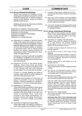 CODE COMMENTARY
Page 17 IITK-GSDMA-Fire03 - V3.0
Commentary on National Building Code (Part 4)
3.1.2.Group A Residential Buildings:
These shall include any building in which
sleeping accommodation is provided for normal
residential purpose with or without cooking or
dinning or both facilities, except any building
classified under Group C.
Buildings and structures under Group A shall be
further subdivided as follows:
Subdivision A-1 Lodging or Rooming houses
Subdivision A-2 One or two-family private dwellings
Subdivision A-3 Dormitories
Subdivision A-4Apartment houses (flats)
SubdivisionA-5 Hotels
Subdivision A - 6 Hotels (Starred)
(a) Subdivision A-1-Lodging or rooming houses:
These shall include any building or group of
buildings under the same management, in which
separate sleeping accommodation for a total of
not more than 40 persons (beds), on transient
or permanent basis, with or without dining
facilities but without cooking facilities for
individuals is provided. This includes inns, clubs,
motels and guest houses.
A lodginng or rooming house shall be classified
as a dwelling in subdivision A-2 if no room in
any of its private dwelling units is rented to more
than three persons.
(b) Subdivision A-2-One or Two family private
dwellings: These shall include any private
dwelling which is occupied by members of one
or two families and has total sleeping
accommodation for not more than 20 persons.
If rooms in a private dwelling are rented to
outsiders, these shall be for acommodating not
more than three persons per room.
If sleeping accommodation for more than 20
persons is provided in any one residential
building, it shall be classified as a buildng in
subdivision A-1,A-3 or A-4, as the case may be.
(c) SubdivisionA-3 -Dormitories:
These shall include any building in which group
sleeping accommodation is provided, with or
without dining facilities for persons who are not
members of the same family, in one room or a
series of associated rooms, under joint
occupancy and single management; for
example, school and college dormitories,
students’, and other hostels and military
barracks.
(d) SubdivisionA-4-Apartment Houses (flats):
These shall include any building or structure in
which living quarters are provided for three or
(v) a majority of these historic buildings do not have
even the basic fire protection measures incorporated
into them;
(vi) since many of the provisions in the local Building
Codes may not be in a position to be implemented in
their case, they require special assessment, adopting
true fire engineering principles.
(vii) In this Code, Heritage and Archeological Monuments
have been included under Subdivision D-3 in Group
D - Assembly Buildings
F3.1.2. Group A-Residential Buildings:
Main criteria for being classified under this category
is that it must provide sleeping accommodation.
Inclusion of hotels and star hotels in this Group,
should be taken special note of;
(a) Sub Division A-1 Lodging or Rooming Houses:
Lodging houses under this category accommodats
40 or less persons and provide sleeping
accommodation to them in which not more than 3
persons are accommodated in a room.
If number of persons exceed 40, these are to be
grouped under A-5.
(b) Sub Division A-2-One or Two Family Private
Dwellings:
These are small residential complexes, housing not
more than 20 persons where no room is rented out
to more than 3 persons, and where not more than
one or two families live.
Building housing three or more families, are to be
grouped under A-4.
(c) Sub Divsion A-3 - Dormitories:
These include students’ and other hostels and military
barracks.
(d) Sub Divsion A-4-Apartment Houses (Flats):
The criteria for being grouped under this is three or
more families living in one apartment house.
(e) Sub Divsion A-5-Hotels:
The main criteria for being grouped under this is that
they must accommodate more than 40 people.
Even inns, motels, clubs or guest houses also come
under this category. There is an Indian Standard,
IS13716-1993 “Fire Safety in Hotels - Code of
practice”, according to which buildings under the
same management, in which more than 15 persons
are provided with sleeping accommodation, are taken
as hotels.
(f) Sub Divsion A-6 - Hotels (starred):
This is a new sub division, which has been included
in the present revision.
Information Note: D/F3.1.2 (For information only)
In this context, it is worth mentioning that Government
of India, Dept. of Tourism, had issued a Notification
No. HRACC(1)2000 dated 24/3/2003, containing
revised classification norms for hotels in Star
categories.
 