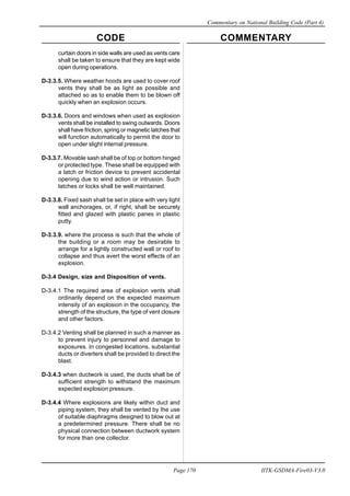 CODE COMMENTARY
Commentary on National Building Code (Part 4)
170
Page 170 IITK-GSDMA-Fire03-V3.0
curtain doors in side walls are used as vents care
shall be taken to ensure that they are kept wide
open during operations.
D-3.3.5. Where weather hoods are used to cover roof
vents they shall be as light as possible and
attached so as to enable them to be blown off
quickly when an explosion occurs.
D-3.3.6. Doors and windows when used as explosion
vents shall be installed to swing outwards. Doors
shall have friction, spring or magnetic latches that
will function automatically to permit the door to
open under slight internal pressure.
D-3.3.7. Movable sash shall be of top or bottom hinged
or protected type. These shall be equipped with
a latch or friction device to prevent accidental
opening due to wind action or intrusion. Such
latches or locks shall be well maintained.
D-3.3.8. Fixed sash shall be set in place with very light
wall anchorages, or, if right, shall be securely
fitted and glazed with plastic panes in plastic
putty.
D-3.3.9. where the process is such that the whole of
the building or a room may be desirable to
arrange for a lightly constructed wall or roof to
collapse and thus avert the worst effects of an
explosion.
D-3.4 Design, size and Disposition of vents.
D-3.4.1 The required area of explosion vents shall
ordinarily depend on the expected maximum
intensity of an explosion in the occupancy, the
strength of the structure, the type of vent closure
and other factors.
D-3.4.2 Venting shall be planned in such a manner as
to prevent injury to personnel and damage to
exposures. In congested locations, substantial
ducts or diverters shall be provided to direct the
blast.
D-3.4.3 when ductwork is used, the ducts shall be of
sufficient strength to withstand the maximum
expected explosion pressure.
D-3.4.4 Where explosions are likely within duct and
piping system, they shall be vented by Ihe use
of suitable diaphragms designed to blow out at
a predetermined pressure. There shall be no
physical connection between ductwork system
for more than one collector.
 