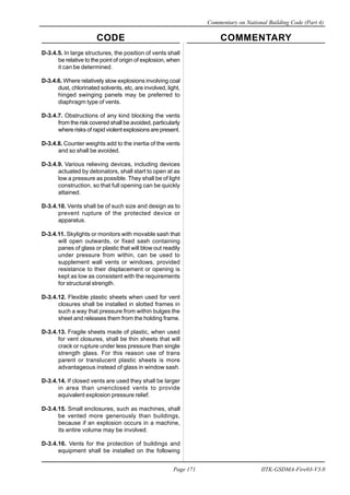 CODE COMMENTARY
Commentary on National Building Code (Part 4)
171
Page 171 IITK-GSDMA-Fire03-V3.0
D-3.4.5. In large structures, the position of vents shall
be relative to the point of origin of explosion, when
it can be determined.
D-3.4.6. Where relatively slow explosions involving coal
dust, chlorinated solvents, etc, are involved, light,
hinged swinging panels may be preferred to
diaphragm type of vents.
D-3.4.7. Obstructions of any kind blocking the vents
from the risk covered shall be avoided, particularly
where risks of rapid violent explosions are present.
D-3.4.8. Counter weights add to the inertia of the vents
and so shall be avoided.
D-3.4.9. Various relieving devices, including devices
actuated by detonators, shall start to open at as
low a pressure as possible. They shall be of light
construction, so that full opening can be quickly
attained.
D-3.4.10. Vents shall be of such size and design as to
prevent rupture of the protected device or
apparatus.
D-3.4.11. Skylights or monitors with movable sash that
will open outwards, or fixed sash containing
panes of glass or plastic that will blow out readily
under pressure from within, can be used to
supplement wall vents or windows, provided
resistance to their displacement or opening is
kept as low as consistent with the requirements
for structural strength.
D-3.4.12. Flexible plastic sheets when used for vent
closures shall be installed in slotted frames in
such a way that pressure from within bulges the
sheet and releases them from the holding frame.
D-3.4.13. Fragile sheets made of plastic, when used
for vent closures, shall be thin sheets that will
crack or rupture under less pressure than single
strength glass. For this reason use of trans
parent or translucent plastic sheets is more
advantageous instead of glass in window sash.
D-3.4.14. If closed vents are used they shall be larger
in area than unenclosed vents to provide
equivalent explosion pressure relief.
D-3.4.15. Small enclosures, such as machines, shall
be vented more generously than buildings,
because if an explosion occurs in a machine,
its entire volume may be involved.
D-3.4.16. Vents for the protection of buildings and
equipment shall be installed on the following
 