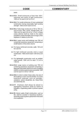 CODE COMMENTARY
Commentary on National Building Code (Part 4)
172
Page 172 IITK-GSDMA-Fire03-V3.0
basis:
D-3.4.16.1. Small enclosures of less than 30m3
,
machines and ovens of light construction:
1000 cm2
for each 0.3m3
to 0.9 m3
;
D-3.4.16.2. For small enclosures of more substantial
construction having reasonably high bursting
strength: 1000 cm2 for each 0,9 m3;
D-3.4.16.3. Fairly large enclosures of 30 to 700 m3,
such as bins, silos, rooms, storage tanks, etc:
1000 cm2 for each 0.9 m3 to 1.5 m3. In these
cases attempt shall be made to the extent
possible to predict the likely point of origin of the
explosion in relation to the vent.
D-3.4.16.4. Large rooms and buildings over 700 m3
containing hazardous equipment comprising a
small fraction of the entire volume
(a) For heavy reinforced concrete, walls: 100 cm2
for 2.25 m3.
(b) For light reinforced concrete, brick or wood
construction: 1000 cm2 for each 1.65 m3 to 2.25
m3.
(c) For lightweight construction such as prefabri
cated panels: 1000 cm2 for each 1.5 m3 to
1.65 m3.
D-3.4.16.5. Large rooms or building over 700 m3
containing hazardous equipment comprising a
large part of the entire volume of a room or building
shall be vented as generously as possible 1000
cm2 for each 0.3 m3 to 1.05 m3.
D-3.4.16.6. In order to obtain these ratios, the size of
the building or room must be limited. For some
hazardous materials, such as hydrogen,
acetylene, carbon disulphide, etc, these limits
are extremely low.
D-3.4.17. Emphasis shall always be placed on
segregating hazardous areas by means of
firewalls or separating walls to prevent spread
of fire.
D-3.4.18. Interior walls of light construction, such as
tile, shall be avoided in hazardous locations,
since they cause injuries to personnel in the event
of an explosion.
 
