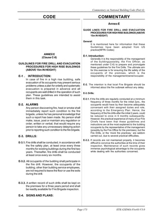 CODE COMMENTARY
Commentary on National Building Code (Part 4)
173
Page 173 IITK-GSDMA-Fire03-V3.0
ANNEXE
(Clause C-8)
GUILDLINES FOR FIRE DRILL AND EVACUATION
PROCEDURES FOR HIGH RISE BUILDINGS
(ABOVE 15m IN HEIGHT)
E-1 . INTRODUCTION:
In case of fire in a high rise building, safe
evacuation of its occupants may present serious
problems unless a plan for orderly and systematic
evacuation is prepared in advance and all
occupants are well drilled in the operation of such
plan. These guidelines are intended to assist
them in this task.
E-2. ALARMS
Any person discovering fire, heat or smoke shall
immediately report such condition to the fire
brigade, unless he has personal knowledge that
such a report has been made. No person shall
make, issue, post or maintain any regulation or
order, written or verbal, that would require any
person to take any unnecessary delaying action
prior to reporting such condition to the fire brigade.
E-3. DRILLS:
E-3.1. Fire drills shall be conducted, in accordance with
the fire safety plan, at least once every three
months for existing buildings during the first two
years. Thereafter, fire drills shall be conducted
at least once every six months.
E-3.2. All occupants of the building shall participate in
the fire drill. However, the occupants of the
building, other than building service employees,
are not required to leave the floor or use the exits
during the drill.
E-3.3. A written record of such drills shall be kept on
the premises for a three years period and shall
be readily available for Fire Brigade inspection.
E-4. SIGNS AND PLANS:
Annex-E
GUIDE LINES FOR FIRE DRILL AND EVACUATION
PROCEDURESFORHIGHRISEBUILDINGS(ABOVE
15m IN HEIGHT)
General:
It is mentioned here for information that these
Guidelines have been adopted from US
practice(NFPA Codes)
E-1. Introduction:
Generally it is the responsibility of the management
of the building(possibly, the Fire Officer, as
mentioned under C-6) to prepare and promulgate
these guidelines for the Fire Drills. The ultimate aim
for this exercise is for ensuring the life safety of the
occupants of the premises, which is the
responsibility of the management/owner/occupier.
E-2. The intention is that local Fire Brigade should be
informed about the fire outbreak without any delay.
E-3. Drills:
E-3.1. If the fire drills are regularly conducted at a minimum
frequency of three months for the initial 2yrs., the
occupants would have by then become adequately
conversant with their assigned duties and role,
according to the Emergency Plan. Hence, the
frequency of the fire drills after the initial 2 years. could
be reduced to once in 6 months subsequently.
However, the practical experience of many of our Fire
Chiefs have been that these guidelines and
instructions are at the most explained to the building
occupants by the representative of the management
(possibly by the Fire Office for the premises), but the
Fire Drills, or the ‘mock fire practices,’ are seldom
carried out, due to several practical difficulties.
E-3.3. If records are not maintained properly, it becomes
difficult to convince the authorities at the time of their
inspection. Maintenance of such records gives
immense psychological advantage to the occupants
while dealing with the authorities concerned.
 