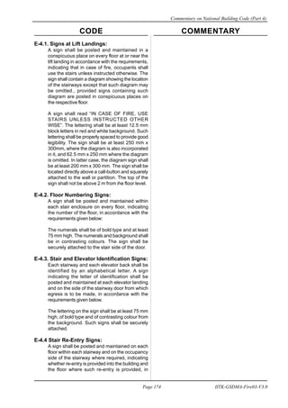 CODE COMMENTARY
Commentary on National Building Code (Part 4)
174
Page 174 IITK-GSDMA-Fire03-V3.0
E-4.1. Signs at Lift Landings:
A sign shall be posted and maintained in a
conspicuous place on every floor at or near the
lift landing in accordance with the requirements,
indicating that in case of fire, occupants shall
use the stairs unless instructed otherwise. The
sign shall contain a diagram showing the location
of the stairways except that such diagram may
be omitted., provided signs containing such
diagram are posted in conspicuous places on
the respective floor.
A sign shall read “IN CASE OF FIRE, USE
STAIRS UNLESS INSTRUCTED OTHER
WISE”. The lettering shall be at least 12.5 mm
block letters in red and white background. Such
lettering shall be properly spaced to provide good
legibility. The sign shall be at least 250 mm x
300mm, where the diagram is also incorporated
in it, and 62.5 mm x 250 mm where the diagram
is omitted. In latter case, the diagram sign shall
be at least 200 mm x 300 mm. The sign shall be
located directly above a call-button and squarely
attached to the wall or partition. The top of the
sign shall not be above 2 m from ihe floor level.
E-4.2. Floor Numbering Signs:
A sign shall be posted and maintained within
each stair enclosure on every floor, indicating
the number of the floor, in accordance with the
requirements given below:
The numerals shall be of bold type and at least
75 mm high. The numerals and background shall
be in contrasting colours. The sign shall be
securely attached to the stair side of the door.
E-4.3. Stair and Elevator Identification Signs:
Each stairway and each elevator back shall be
identified by an alphabetical letter. A sign
indicating the letter of identification shall be
posted and maintained at each elevator landing
and on the side of the stairway door from which
egress is to be made, in accordance with the
requirements given below.
The lettering on the sign shall be at least 75 mm
high, of bold type and of contrasting colour from
the background. Such signs shall be securely
attached.
E-4.4 Stair Re-Entry Signs:
A sign shall be posted and maintained on each
floor within each stairway and on the occupancy
side of the stairway where required, indicating
whether re-entry is provided into the building and
the floor where such re-entry is provided, in
 