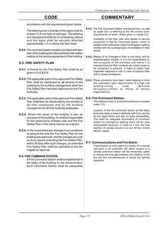 CODE COMMENTARY
Commentary on National Building Code (Part 4)
175
Page 175 IITK-GSDMA-Fire03-V3.0
accordance with the requirements given below:
The lettering and numerals of the signs shall be
at least 12.5 mm high of bold type. The lettering
and background shall be of contrasting colours
and the signs shall be securely attached
approximately 1.5 m above the floor level.
E-4.5. Fire command station shall be provided with floor
plan of the building and other pertinent information
relative to the service equipment of the building.
E-5. FIRE SAFETY PLAN
E-5.1. A format for the Fire Safety Plan shall be as
given in C-8 & E-8.
E-5.2. The applicable parts of the approved Fire Safety
Plan shall be distributed to all tenants of the
building by the building management when the
Fire Safety Plan has been approved by the Fire
Authority.
E-5.3. The applicable parts of the approved Fire Safety
Plan shall then be distributed by the tenants to
all their employees and by the building
management to all their building employees.
E-5.4. Where the owner of the building is also an
occupant of the building, he shall be responsible
for the observance of these rules and the Fire
Safety Plan in the same manner as a tenant.
E-5.5. In the event there are changes from conditions
existing at the time the Fire Safety Plan for the
building was approved, and the changes are such
so as to require amending the Fire Safety Plan,
within 30 days after such changes, an amended
Fire Safety Plan shall be submitted to the fire
brigade for approval.
E-6. FIRE COMMAND STATION:
A Fire Command Station shall be established in
the lobby of the building on the entrance floor.
Such Command Station shall be adequately
E-4.5. The Fire Command Station mentioned here, as well
as under E-6, is referring to the fire control room,
requirements of which, where given in clause C-5.
Availabity of the floor plan and details of service
equipment in the fire command station, which is
located at the lobby level, helps Fire Brigade in getting
familiar with the building layout immediately on their
arrival.
E-5.2. Making of an Emergency Plan is one thing, and its
implementation another. It is to be implemented by
the occupants of the premises and hence it is
important that the Plan contents are made known to
all concerned in advance. It helps to obtain their
organised response in toto in case of practice drills
and in actual emergency.
E-5.3. These provisions have been made keeping in mind
the evacuation plan requirements of a high rise
building,coming under Business
Occupancy.(utilised as offices of various
organisations)
E-6. Fire Command Station:
The reference here is to the fire control room covered
under C-5.
Location of the fire command station at the lobby
level only helps to keep it relatively safe from any fire
on the upper floors and also for easy accessibility.
The need for adequate illumination of command
station by emergency lighting need not be over
emphasised because, in case of a fire, the first
reaction of people around is to put off the normal
electric supply.
E-7. Communications and Fire Alarm:
Transmission of a fire alarm by means of a manual
call point or an automatic fire alarm system to a
central command station will be immensely useful
to reduce the time gap between the initiation of the
fire and the commencement of actual fire fighting
operation
 