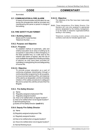 CODE COMMENTARY
Commentary on National Building Code (Part 4)
176
Page 176 IITK-GSDMA-Fire03-V3.0
illuminated.
E-7. COMMUNICATION & FIRE ALARM
A means of communication and fire alarm for use
during fire emergencies shall be provided and
maintained by the owner or person in charge of
the building.
E-8. FIRE SAFETY PLAN FORMAT:
E-8.1. Building Address
Street and Pin Code Number.
Telephone Number............
E-8.2. Purpose and Objective
E-8.2.1. Purpose:
To establish method of systematic, safe and
orderly evacuation of an area or building by its
occupants in case of fire or other emergency, in
the least possible time, to a safe area by the
nearest safe means of egress; also the use of
such available fire appliances (including sounding
of alarms) as may have been provided for
controlling or extinguishing fire and safeguarding
of human life.
E-8.2.2. Objective
To provide proper education as a part of
continuing employee indoctrination through a
continuing written programme for all occupants,
to ensure prompt reporting of fire, and response
of fire alarms as designated, and the immediate
initiation of fire safety procedures to safeguard
life and to contain fire until the arrival of the Fire
Brigade.
E-8.3. Fire Safety Director:
a) Name
b) Regularly assigned employment-Title
c) Regularly assigned location
(d) How is he notified when at regular location?
e) How is he notified when not at regular location?
f) Normal working hours
g) Duties of Fire Safety Director- (seeE-9.1)
E-8.4. Deputy Fire Safety Director
(a) Name
(b) Regularly assigned employment-Title
(c) Regularly assigned location
(d) How is he notified when at regular location?
(e) How is he notified when not at regular location?
(f) Normal Working hours
E-8.2.2. Objective:
The objectives of the Plan have been made amply
clear here.
E-8.3. These designations (Fire Safety Director, Fire
Wardens etc.) are only assigned to appropriate
persons designated by the building management,
or by the heads of respective organisations/offices
working in the building.
Telephone numbers (including mobile phone
numbers) could also be indicated against each.
 