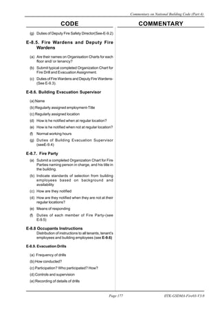 CODE COMMENTARY
Commentary on National Building Code (Part 4)
177
Page 177 IITK-GSDMA-Fire03-V3.0
(g) Duties of Deputy Fire Safety Director(See-E-9.2)
E-8.5. Fire Wardens and Deputy Fire
Wardens
(a) Are their names on Organisation Charts for each
floor and/ or tenancy?
(b) Submit typical completed Organization Chart for
Fire Drill and Evacuation Assignment.
(c) Duties of Fire Wardens and Deputy Fire Wardens-
(See E-9.3).
E-8.6. Building Evacuation Supervisor
(a) Name
(b) Regularly assigned employment-Title
(c) Regularly assigned location
(d) How is he notified when at regular location?
(e) How is he notified when not at regular location?
(f) Normal working hours
(g) Duties of Building Evacuation Supervisor
(seeE-9.4)
E-8.7. Fire Party
(a) Submit a completed Organization Chart for Fire
Parties naming person in charge, and his title in
the building.
(b) Indicate standards of selection from building
employees based on background and
availability
(c) How are they notified
(d) How are they notified when they are not at their
regular locations?
(e) Means of responding
(f) Duties of each member of Fire Party-(see
E-9.5)
E-8.8 Occupants Instructions
Distribution of instructions to all tenants, tenant’s
employees and building employees (see E-9.6)
E-8.9. Evacuation Drills
(a) Frequency of drills
(b) How conducted?
(c) Participation? Who participated? How?
(d) Controls and supervision
(e) Recording of details of drills
 