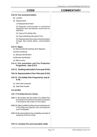 CODE COMMENTARY
Commentary on National Building Code (Part 4)
178
Page 178 IITK-GSDMA-Fire03-V3.0
E-8.10. Fire command station
(a) Location
(b) Requirements
(1) Adequate illumination
(2) Adequate communication to mechanical
equipment room and elevator control room on
each floor;
(3) Copy of Fire Safety Plan
(4) Copy of Building Information Form
(5) Representative floor plans showing location
of signs, floor remote station, communication
etc.
E-8.11. Signs:
(a) Signs at elevator landings, floor diagrams
(b) Floor numbering
(c) Stairway identification
(d) Elevator identification
(e) Stair re-entry
E-8.12. Fire prevention and Fire Protection
Programme - (see E-9,7)
E-8.13. Building information Form-(see-E-9.8)
R-8.14. Representative Floor Plan-(see E-9.9)
E-8.15. Fire Safety Plan Prepared by- (see E-
9.10)
(a) Date when prepared
(b) Date when revised
E-9. DUTIES
E-9.1. Fire Safety Director’s Duties
E-9.1.1. Be familiar with the written Fire Safety Plan
providing for fire drill and evacuation procedure
in accordance with orders on the subject.
E-9.1.2. Select qualified building service employees for
a Fire Party and organize, train and supervise
such Fire Brigade.
E-9.1.3. Be responsible for the availability and state of
readiness of the Fire Party.
E-9.1.4. Conduct fire and evacuation drills.
 