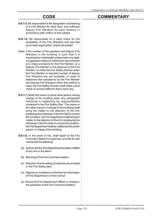CODE COMMENTARY
Commentary on National Building Code (Part 4)
179
Page 179 IITK-GSDMA-Fire03-V3.0
E-9.1.5. Be responsible for the designation and training
of a Fire Warden for each floor, and sufficient
Deputy Fire Wardens for each tenancy in
accordance with orders on the subject.
E-9.1.6. Be responsible for a daily check for the
availability of the Fire Wardens and see that
up-to-date organization charts are posted.
Note- if the number of fire wardens and Deputy Fire
Wardens in the building is such that it is
impractical to individually contact each one daily,
a suggested method to satisfy the requirements
is to make provisions for the Fire Warden, or a
Deputy Fire Warden in the absence of the Fire
Warden, to notify the Fire Safety Director when
the Fire Warden or required number of deputy
Fire Wardens are not available. In order to
determine the compliance by the Fire Warden
and Deputy Fire Wardens, when this method is
used, the Fire Safety Director shall make a spot
check of several different floors each day.
E-9.1.7. Notify the owner or some other person having
charge of the building when any designated
individual is neglecting his responsibilities
contained in the Fire Safety Plan. The owner or
the other person in-charge of the building shall
bring the matter to the attention of the firm
employing the individual. If the firm fails to correct
the condition, the Fire Department shall bring the
matter to the attention of the firm employing the
individual. If the firm fails to correct the condition,
the Fire Department shall be notified by the owner/
person in charge of the building.
E-9.1.8. In the event of fire, shall report to the Fire
Command Station to supervise, provide for and
coordinate the following:
(a) Ensure that the Fire Department has been notified
of any fire or lire alarm.
(b) Manning of the Fire Command station.
(c) Direction of evacuating procedures as provided
in the Fire Safety plan.
(d) Reports on conditions on fire floor for information
of Fire Department on their arrival
(e) Advice the Fire Department Officer in charge in
the operation of the Fire Command Station.
 