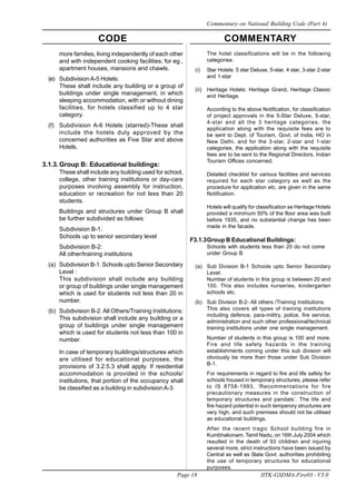 CODE COMMENTARY
Page 18 IITK-GSDMA-Fire03 - V3.0
Commentary on National Building Code (Part 4)
more families, living independently of each other
and with independent cooking facilities; for eg.,
apartment houses, mansions and chawls.
(e) Subdivision A-5 Hotels:
These shall include any building or a group of
buildings under single management, in which
sleeping accommodation, with or without dining
facilities, for hotels classified up to 4 star
category.
(f) Subdivision A-6 Hotels (starred)-These shall
include the hotels duly approved by the
concerned authorities as Five Star and above
Hotels.
3.1.3.Group B: Educational buildings:
These shall include any building used for school,
college, other training institutions or day-care
purposes involving assembly for instruction,
education or recreation for not less than 20
students.
Buildings and structures under Group B shall
be further subdivided as follows:
Subdivision B-1:
Schools up to senior secondary level
Subdivision B-2:
All other/training institutions
(a) Subdivision B-1. Schools upto Senior Secondary
Level :
This subdivision shall include any building
or group of buildings under single management
which is used for students not less than 20 in
number.
(b) Subdivision B-2. All Others/Training Institutions:
This subdivision shall include any building or a
group of buildings under single management
which is used for students not less than 100 in
number.
In case of temporary buildings/structures which
are utilised for educational purposes, the
provisions of 3.2.5.3 shall apply. If residential
accommodation is provided in the schools/
institutions, that portion of the occupancy shall
be classified as a building in subdivision A-3.
The hotel classifications will be in the following
categories:
(i) Star Hotels: 5 star Deluxe, 5-star, 4 star, 3-star 2-star
and 1-star
(ii) Heritage Hotels: Heritage Grand, Heritage Classic
and Heritage.
According to the above Notification, for classification
of project approvals in the 5-Star Deluxe, 5-star,
4-star and all the 3 heritage categories, the
application along with the requisite fees are to
be sent to Dept. of Tourism, Govt. of India, HO in
New Delhi, and for the 3-star, 2-star and 1-star
categories, the application along with the requisite
fees are to be sent to the Regional Directors, Indian
Tourism Offices concerned.
Detailed checklist for various facilities and services
required for each star category as well as the
procedure for application etc. are given in the same
Notification.
Hotels will qualify for classification as Heritage Hotels
provided a minimum 50% of the floor area was built
before 1935, and no substantial change has been
made in the facade.
F3.1.3Group B Educational Buildings:
Schools with students less than 20 do not come
under Group B
(a) Sub Division B-1 Schools upto Senior Secondary
Level:
Number of students in this group is between 20 and
100. This also includes nurseries, kindergarten
schools etc.
(b) Sub Division B-2- All others /Training Institutions:
This also covers all types of training institutions
including defence, para-militry, police, fire service,
administration and such other professional/technical
training institutions under one single management.
Number of students in this group is 100 and more.
Fire and life safety hazards in the training
establishments coming under this sub division will
obviously be more than those under Sub Division
B-1.
For requirements in regard to fire and life safety for
schools housed in temporary structures, please refer
to IS 8758-1993, ‘Recommentations for fire
precautionary measures in the construction of
temporary structures and pandals’. The life and
fire hazard potential in such temperory structures are
very high, and such premises should not be utilised
as educational buildings.
After the recent tragic School building fire in
Kumbhakonam, Tamil Nadu, on 16th July 2004 which
resulted in the death of 93 children and injuring
several more, strict instructions have been issued by
Central as well as State Govt. authorities prohibiting
the use of temporary structures for educational
purposes.
 