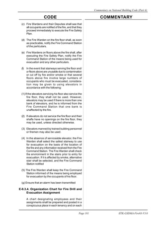 CODE COMMENTARY
Commentary on National Building Code (Part 4)
181
Page 181 IITK-GSDMA-Fire03-V3.0
(c) Fire Wardens and their Deputies shall see that
all occupants are notified of the fire, and that they
proceed immediately to execute the Fire Safety
Plan.
(d) The Fire Warden on the fire floor shall, as soon
as practicable, notify the Fire Command Station
of the particulars.
(e) Fire Wardens on floors above the fire shall, after
executing the Fire Safety Plan, notify the Fire
Command Station of the means being used for
evacuation and any other particulars.
(f) In the event that stairways serving fire floor and/
or floors above are unusable due to contamination
or cut off by fire and/or smoke or that several
floors above fire involve large numbers of
occupants who must be evacuated, considera-
tion may be given to using elevators in
accordance with the following:
(1) If the elevators servicing his floor also service the
fire floor, they shall not be used. However,
elevators may be used if there is more than one
bank of elevators, and he is informed from the
Fire Command Station that one bank is
unaffected by the fire.
(2) If elevators do not service the fire floor and their
shafts have no openings on the fire floor, they
may be used, unless directed otherwise.
(3) Elevators manned by trained building personnel
or firemen may also be used.
(4) In the absence of serviceable elevator, the Fire
Warden shall select the safest stairway to use
for evacuation on the basis of the location of
the fire and any information received from the Fire
Command Station. The Fire Warden shall check
the environment in the stairs prior to entry for
evacuation. If it is affected by smoke, alternative
stair shall be selected, and the Fire Command
Station notified
(5) The Fire Warden shall keep the Fire Command
Station informed of the means being employed
for evacuation by the occupants of his floor.
(g) Ensure that an alarm has been transmitted
E-9.3.4. Organization Chart for Fire Drill and
Evacuation Assignment
A chart designating employees and their
assignments shall be prepared and posted in a
conspicuous place in each tenancy and on each
 
