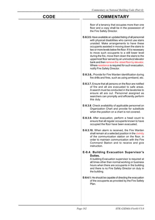 CODE COMMENTARY
Commentary on National Building Code (Part 4)
182
Page 182 IITK-GSDMA-Fire03-V3.0
floor of a tenancy that occupies more than one
floor and a copy shall be in the possession of
the Fire Safety Director.
E-9.3.5. Have available an updated listing of all personnel
with physical disabilities who cannot use stairs
unaided. Make arrangements to have these
occupants assisted in moving down the stairs to
two or more levels below fire floor. If it is necessary
to move such occupants to a still lower level
during the fire, move them down the stairs to the
uppermost floor served by an uninvolvcd elevator
bank and then remove the street floor by elevator.
Where resistance is required for such evacuation,
notify Fire Safety Director.
E-9.3.6.. Provide for Fire Warden identification during
fire drills and fires, such as using armband, etc.
E-9.3.7. Ensure that all persons on the floor are notified
of fire and all are evacuated to safe areas.
A search must be conducted in the lavatories to
ensure all are out. Personnel assigned as
searchers can promptly and efficiently perform
this duty.
E-9.3.8. Check availability of applicable personnel on
Organization Chart and provide for substitute
when the position on a chart is not covered.
E-9.3.9. After evacuation, perform a head count to
ensure that all regular occupants known to have
occupied the floor have been evacuated.
E-9.3.10. When alarm is received, the Fire Warden
shall remain at a selected position in the civinity
of the communication station on the floor, in
order to maintain communication with the Fire
Command Station and to receive and give
instruction.
E-9.4. Building Evacuation Supervisor’s
Duties.
A building Evacuation supervisor is required at
all times other than normal working or business
hours when there are occupants in the building
and there is no Fire Safety Director on duty in
the building.
E-9.4.1. He should be capable of directing the evacuation
of the occupants as provided by the Fire Safety
Plan.
 