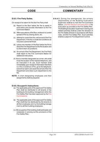 CODE COMMENTARY
Commentary on National Building Code (Part 4)
183
Page 183 IITK-GSDMA-Fire03-V3.0
E-9.5. Fire Party Duties.
On receipt of an alarm for fire the Fire Party shall:
(a) Report to the floor below the fire to assist in
evacuation and provide information to the Fire
Command Station.
(b) After evacuations of fire floor, endeavor to control
spread of fire by closing doors, etc.
(c) Attempt to control the fire until arrival of the Fire
Department, if the fire is small and conditions do
not pose a personal threat.
(d) Leave one member on the floor below the fire to
direct the Fire Department to the fire location and
to inform them of conditions.
(e) On arrival of the Fire Department, the Fire Party
shall report to the Fire Command Station for
additional instructions,
(f) Have a member designated as runner, who shall
know the location of the nearest telephone, and
be instructed in its use. Such member shall
immediately upon receipt of information that there
is a fire or evidence of fire, go to the telephone,
transmit an alarm and await the arrival of the Fire
Department and direct such department to the
fire.
NOTE- A chart designating employees and their
assignments shall be prepared.
E-9.6. Occupant’s Instructions:
(a) The applicable parts of the approved Fire Safety
Plan shall be distributed to all tenants of the
building by the building management when the
Fire Safety Plan has been approved by the Fire
Commissioner.
(b) The applicable parts of the approved Fire Safety
Plan shall then be distributed by the tenants to
all their employees and by the building manage
ment to all their building employees.
(c) All occupants of the building shall participate and
cooperate in carrying out the provisions of the
Fire Safety Plan.
E-9.4.2. During fire emergencies, the primary
responsibility of the Building Evacuation
Supervisor shall be to man the Fire Command
Station, and the direction and execution of the
evacuation as provided in the Fire Safety Plan.
The Building Evacuation Supervisor’s training and
related activities shall be under the direction of
the Fire Safety Director in accordance with these
rules, and the Fire Safety Plan, Such activities
shall be subject to Fire Department Control.
 