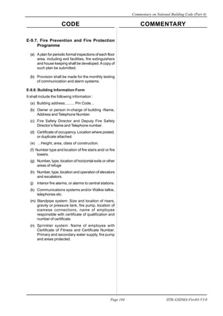 CODE COMMENTARY
Commentary on National Building Code (Part 4)
184
Page 184 IITK-GSDMA-Fire03-V3.0
E-9.7. Fire Prevention and Fire Protection
Programme
(a) A plan for periodic formal inspections of each floor
area, including exit facilities, fire extinguishers
and house keeping shall be developed. Acopy of
such plan be submitted.
(b) Provision shall be made for the monthly testing
of communication and alarm systems.
E-9.8. Building Information Form
It shall include the following information :
(a) Building address......... Pin Code...
(b) Owner or person in-charge of building -Name,
Address and Telephone Number.
(c) Fire Safety Director and Deputy Fire Safety
Director’s Name and Telephone number.
(d) Certificate of occupancy. Location where posted,
or duplicate attached.
(e) ...Height, area, class of construction.
(f) Number type and location of fire stairs and/ or fire
towers.
(g) Number, type, location of horizontal exits or other
areas of refuge
(h) Number, type, location and operation of elevators
and escalators.
(j) Interior fire alarms, or alarms to central stations.
(k) Communications systems and/or Walkie talkie,
telephones etc.
(m) Standpipe system: Size and location of risers,
gravity or pressure tank, fire pump, location of
siamese connections, name of employee
responsible with certificate of qualification and
number of certificate.
(n) Sprinkler system: Name of employee with
Certificate of Fitness and Certificate Number.
Primary and secondary water supply, fire pump
and areas protected.
 