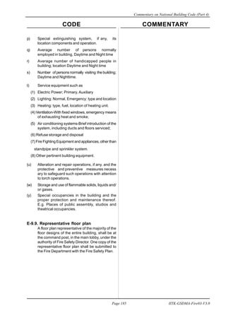 CODE COMMENTARY
Commentary on National Building Code (Part 4)
185
Page 185 IITK-GSDMA-Fire03-V3.0
p) Special extinguishing system, if any, its
location components and operation.
q) Average number of persons normally
employed in building, Daytime and Night time
r) Average number of handicapped people in
building; location Daytime and Night time
s) Number of persons normally visiting the building;
Daytime and Nighttime.
t) Service equipment such as
(1) Electric Power; Primary, Auxiliary
(2) Lighting: Normal, Emergency: type and location
(3) Heating: type, fuel, location of heating unit.
(4) Ventilation-With fixed windows, emergency means
of exhausting heat and smoke;
(5) Air conditioning systems-Brief introduction of the
system, including ducts and floors serviced;
(6) Refuse storage and disposal
(7) Fire Fighting Equipment and appliances, other than
standpipe and sprinkler system.
(8) Other pertinent building equipment.
(u) Alteration and repair operations, if any. and the
protective and preventive measures necess
ary to safeguard such operations with attention
to torch operations.
(w) Storage and use of flammable solids, liquids and/
or gases.
(y) SpeciaI occupancies in the building and the
proper protection and maintenance thereof.
E.g. Places of public assembly, studios and
theatrical occupancies.
E-9.9. Representative floor plan
A floor plan representative of the majority of the
floor designs of the entire building, shall be at
the command post, in the main lobby, under the
authority of Fire Safety Director. One copy of the
representative floor plan shall be submitted to
the Fire Department with the Fire Safety Plan.
 