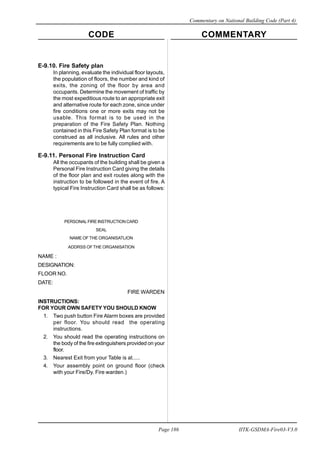 CODE COMMENTARY
Commentary on National Building Code (Part 4)
186
Page 186 IITK-GSDMA-Fire03-V3.0
E-9.10. Fire Safety plan
In planning, evaluate the individual floor layouts,
the population of floors, the number and kind of
exits, the zoning of the floor by area and
occupants. Determine the movement of traffic by
the most expeditious route to an appropriate exit
and alternative route for each zone, since under
fire conditions one or more exits may not be
usable. This format is to be used in the
preparation of the Fire Safety Plan. Nothing
contained in this Fire Safety Plan format is to be
construed as all inclusive. All rules and other
requirements are to be fully complied with.
E-9.11. Personal Fire Instruction Card
All the occupants of the building shall be given a
Personal Fire Instruction Card giving the details
of the floor plan and exit routes along with the
instruction to be followed in the event of fire. A
typical Fire Instruction Card shall be as follows:
PERSONAL FIRE INSTRUCTION CARD
SEAL
NAME OF THE ORGANISATLION
ADDRSS OFTHE ORGANISATION
NAME :
DESIGNATION:
FLOOR NO.
DATE:
FIRE WARDEN
INSTRUCTIONS:
FOR YOUR OWN SAFETY YOU SHOULD KNOW
1. Two push button Fire Alarm boxes are provided
per floor. You should read the operating
instructions.
2. You should read the operating instructions on
the body of the fire extinguishers provided on your
floor.
3. Nearest Exit from your Table is at.....
4. Your assembly point on ground floor (check
with your Fire/Dy. Fire warden.)
 