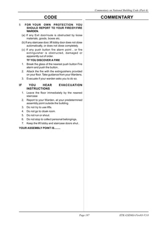 CODE COMMENTARY
Commentary on National Building Code (Part 4)
187
Page 187 IITK-GSDMA-Fire03-V3.0
5 FOR YOUR OWN PROTECTION YOU
SHOULD REPORT TO YOUR FIRE/DY.FIRE
WARDEN.
(a) If any Exit door/route is obstructed by loose
materials, goods, boxes etc.
(b) If any staircase door, lift lobby door does not close
automatically, or does not close completely.
(c) If any push button fire alarm point , or fire
extinguisher is obstructed, damaged or
apparently out of order.
TF YOU DISCOVER A FIRE
1. Break the glass of the nearest push button Fire
alarm and push the button..
2. Attack the fire with the extinguishers provided
on your floor. Take guidance from your Wardens.
3. Evacuate if your warden asks you to do so.
IF YOU HEAR EVACCUATION
INSTRUCTIONS
1. Leave the floor immediately by the nearest
staircase
2. Report to your Warden, at your predetermined
assembly point outside the building.
3. Do not try to use lifts.
4. Do not go to cloak room.
5. Do not run or shout.
6. Do not stop to collect personal belongings,
7. Keep the lift lobby and staircase doors shut..
YOUR ASSEMBLY POINT IS........
 