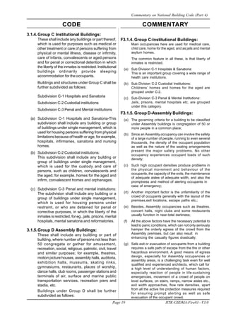 CODE COMMENTARY
Page 19 IITK-GSDMA-Fire03 - V3.0
Commentary on National Building Code (Part 4)
3.1.4.Group C Institutional Buildings:
These shall include any buildings or part thereof,
which is used for purposes such as medical or
other treatment or care of persons suffering from
physical or mental illness, disease or infirmity,
care of infants, convalescents or aged persons
and for penal or correctional detention in which
the liberty of the inmates is restricted. Institutional
buildings ordinarily provide sleeping
accommodation for the occupants.
Buildings and structures under Group C shall be
further subdivided as follows:
Subdivision C-1 Hospitals and Sanatoria
Subdivision C-2 Custodial institutions
Subdivision C-3 Penal and Mental institutions
(a) Subdivision C-1 Hospitals and Sanatoria-This
subdivision shall include any building or group
of buildings under single management, which is
used for housing persons suffering from physical
limitations because of health or age, for example,
hospitals, infirmaries, sanatoria and nursing
homes.
(b) Subdivision C-2 Custodial institutions:
This subdivision shall include any building or
group of buildings under single management,
which is used for the custody and care of
persons, such as children, convalescents and
the aged; for example, homes for the aged and
infirm, convalescent homes and orphanages.
(c) Subdivision C-3 Penal and mental institutions:
The subdivision shall include any building or a
group of buildings under single management,
which is used for housing persons under
restraint, or who are detained for penal or
corrective purposes, in which the liberty of the
inmates is restricted, for eg., jails, prisons, mental
hospitals, mental sanatoria and reformatories.
3.1.5.Group D Assembly Buildings:
These shall include any building or part of
building, where number of persons not less than
50 congregate or gather for amusement,
recreation, social, religious, patriotic, civil, travel
and similar purposes; for example, theatres,
motion picture houses, assembly halls, auditoria,
exhibition halls, museums, skating rinks,
gymnasiums, restaurants, places of worship,
dance halls, club rooms, passenger stations and
terminals of air, surface and marine public
transportation services, recreation piers and
stadia, etc.
Buildings under Group D shall be further
subdivided as follows:
F3.1.4. Group C-Institutional Buildings:
Main occupancies here are used for medical care,
child care, home for the aged, and as jails and mental
asylum homes.
The common feature in all these, is that liberty of
inmates is restricted.
(a) Sub Division C-1 Hospitals & Sanatoria:
This is an important group covering a wide range of
health care institutions.
(b) Sub Division C-2 Custodial Institutions:
Childrens’ homes and homes for the aged are
grouped under C-2.
(c) Sub-Division C-3 Penal & Mental Institutions:
Jails, prisons, mental hospitals etc, are grouped
under this category.
F3.1.5. Group D-Assembly Buildings:
(a) The governing criteria for a building to be classified
under Assembly buildings is congregation of 50 or
more people in a common place;
(b) Since an Assembly occupancy can involve the safety
of a large number of people, running to even several
thousands, the density of the occupant population
as well as the nature of the seating arrangements
present the major safety problems. No other
occupancy experiences occupant loads of such
density;
(c) Such high occupant densities produce problems in
the physical movement and behaviour of the
occupants, the capacity of the exits, the maintenance
of adequate aisles of adequate width, and also the
promptness and method of alerting occupants in
case of emergency;
(d) Another important factor is the unfamiliarity of the
crowd of occupants generally with the layout of the
premises,exit locations, escape paths etc.;
(e) Besides, Assembly occupancies such as theatres.
concert halls, night clubs and some restaurants
usually function in near-total darkness;
(f) All the above factors have the necessary potential to
lead to panic conditions, which can not only seriously
hamper the orderly egress of the crowd from the
Assembly premises, but can also result in
enhancing the casualty figures drastically;
(g) Safe exit or evacuation of occupants from a building
requires a safe path of escape from the fire or other
hazardous environment. A good means of egress
design, especially for Assembly occupancies or
assembly areas, is a challenging task even for well
qualified and experienced architects, which call for
a high level of understanding of human factors,
especially reaction of people in life-sustaining
emergencies, movement of a crowd of people on
level surfaces, on stairs, ramps, narrow aisles etc.,
exit width approaches, flow rate densities, apart
from all the active fire protection measures required
for ensuring prompt alerting as well as safe
evacuation of the occupant crowd.
 