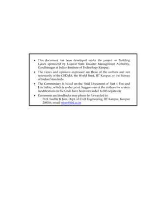 • This document has been developed under the project on Building
Codes sponsored by Gujarat State Disaster Management Authority,
Gandhinagar at Indian Institute of Technology Kanpur.
• The views and opinions expressed are those of the authors and not
necessarily of the GSDMA, the World Bank, IIT Kanpur, or the Bureau
of Indian Standards.
• The Commentary is based on the Final Document of Part 4 Fire and
Life Safety, which is under print. Suggestions of the authors for certain
modifications in the Code have been forwarded to BIS separately
• Comments and feedbacks may please be forwarded to:
Prof. Sudhir K Jain, Dept. of Civil Engineering, IIT Kanpur, Kanpur
208016, email: nicee@iitk.ac.in
 
