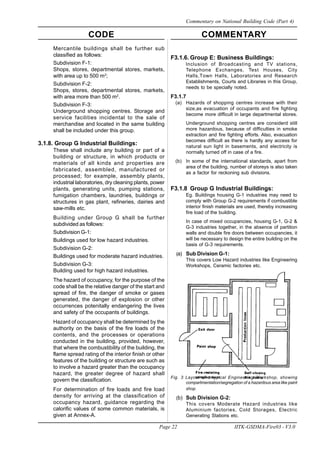 CODE COMMENTARY
Page 22 IITK-GSDMA-Fire03 - V3.0
Commentary on National Building Code (Part 4)
Mercantile buildings shall be further sub
classified as follows:
Subdivision F-1:
Shops, stores, departmental stores, markets,
with area up to 500 m2
;
Subdivision F-2:
Shops, stores, departmental stores, markets,
with area more than 500 m2
.
Subdivision F-3:
Underground shopping centres. Storage and
service facilities incidental to the sale of
merchandise and located in the same building
shall be included under this group.
3.1.8. Group G Industrial Buildings:
These shall include any building or part of a
building or structure, in which products or
materials of all kinds and properties are
fabricated, assembled, manufactured or
processed; for example, assembly plants,
industrial laboratories, dry cleaning plants, power
plants, generating units, pumping stations,
fumigation chambers, laundries, buildings or
structures in gas plant, refineries, dairies and
saw-mills etc.
Building under Group G shall be further
subdivided as follows:
Subdivision G-1:
Buildings used for low hazard industries.
Subdivision G-2:
Buildings used for moderate hazard industries.
Subdivision G-3:
Building used for high hazard industries.
The hazard of occupancy, for the purpose of the
code shall be the relative danger of the start and
spread of fire, the danger of smoke or gases
generated, the danger of explosion or other
occurrences potenitally endangering the lives
and safety of the occupants of buildings.
Hazard of occupancy shall be determined by the
authority on the basis of the fire loads of the
contents, and the processes or operations
conducted in the building, provided, however,
that where the combustibility of the building, the
flame spread rating of the interior finish or other
features of the building or structure are such as
to involve a hazard greater than the occupancy
hazard, the greater degree of hazard shall
govern the classification.
For determination of fire loads and fire load
density for arriving at the classification of
occupancy hazard, guidance regarding the
calorific values of some common materials, is
given at Annex-A.
F3.1.6. Group E: Business Buildings:
lnclusion of Broadcasting and TV stations,
Telephone Exchanges, Test Houses, City
Halls,Town Halls, Laboratories and Research
Establishments, Courts and Libraries in this Group,
needs to be specially noted.
F3.1.7
(a) Hazards of shopping centres increase with their
size,as evacuation of occupants and fire fighting
become more difficult in large departmental stores.
Underground shopping centres are considerd still
more hazardous, because of difficulties in smoke
extraction and fire fighting efforts. Also, evacuation
becomes difficult as there is hardly any access for
natural sun light in basements, and electricity is
normally turned off in case of a fire.
(b) In some of the international standards, apart from
area of the building, number of storeys is also taken
as a factor for reckoning sub divisions.
F3.1.8 Group G Industrial Buildings:
Eg. Buildings housing G-1 industries may need to
comply with Group G-2 requirements if combustible
interior finish materials are used, thereby increasing
fire load of the building.
In case of mixed occupancies, housing G-1, G-2 &
G-3 industries together, in the absence of partition
walls and double fire doors between occupancies, it
will be necessary to design the entire building on the
basis of G-3 requirements.
(a) Sub Division G-1:
This covers Low Hazard industries like Engineering
Workshops, Ceramic factories etc.
Fig. 3 Layout of a typical Engineering Workshop, showing
compartmentation/segregation of a hazardous area like paint
shop.
(b) Sub Division G-2:
This covers Moderate Hazard industries like
Aluminium factories, Cold Storages, Electric
Generating Stations etc.
 