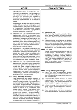 CODE COMMENTARY
Page 23 IITK-GSDMA-Fire03 - V3.0
Commentary on National Building Code (Part 4)
(c) Sub Division G-3:
This covers High Hazard industries like Cotton
Waste factories, Explosive factories, Fire Works
manufacture, Petroleum Refineries, Oil Installations
etc.
(d) The Bureau of Indian Standards, under its Fire Safety
Sectional Committee, CED-36, had formulated
several Indian Standards on Codes of practices on
Fire Safety of various industries prescribing detailed
guidelines on fire safety and fire protection
requirements for such industries.(given in Annex-F)
F3.1.8. Fire load:
Fire load is the measure of the maximum heat that
would be released if all combustibles in a given fire
area, burn. The calorific value is the heat of
combustion of a material or substance. In a typical
building, the fire load includes combustible contents,
interior finish and structural elements. Fire load in a
building has a significant influence in the severity,
rate of fire spread and duration of fire subject to
prevailing ventilation conditions.
F3.1.9. Group H Strorage Buildings:
(a) The fire load in this occupancy class will vary
according to the type of material(s) stored. In these
types of occupancies, generally material hazards are
more than life hazards.
(b) It is possible that materials of various fire hazard
characteristics may be stored in the same
building in which case, proper segregation and
compartmentation is required to be ensured.
(c) Inclusion of storage of animals, marine terminals,
aircraft hangars and grain elevators in this group,
should be taken special note of;
(d) These become special risks during non-working
hours, because generally they remain unoccupied
A broad classification of indutrial and non-
industrial occupancies into low, moderate and
high hazard classes is given at Annex B, for
guidance. Any occupancy not covered in
Annex-B, shall be classified in the most
appropriate class depending on the degree of
hazard.
Where different degrees of hazard of occupancy
exist in different parts of building,the most
hazardous of those shall govern the classification
for the purpose of this Code, except in cases
where hazardous areas are segregated or
protected as specified in the Code.
(a) Subdivision G-1: This subdivision shall include
any building in which the contents are of such
comparative low combustibility and the industrial
processes or operations conducted therein are
of such a nature that there are hardly any
possibilities for any self-propagating fire to occur
and the only consequent danger to life and
property may arise from panic, fumes or smoke,
or fire from some external source.
(b) Subdivision G-2: This subdivision shall include any
building in which the contents or industrial
processes or operations conducted therein are
liable to give rise to a fire which will burn with
moderate rapidity or result in other hazardous
situation and may give off a considerable volume
of smoke, but from which neither toxic fumes nor
explosions are to be feared in the event of fire.
(c) Subdivision G-3: This subdivision shall include
any building in which the contents or industrial
processes or operations conducted therein are
liable to give rise to a fire which will burn with
extreme rapidity or result in other hazardous
situation, or from which poisonous fumes or
explosions are to be feared in the event of fire.
For fire safety in petroleum and fertilizer plant,
good practice [F.3] may be referred.
3.1.9. Group H Storage Buildings:
These shall include any building or part of a
building used primarily for the storage or
sheltering (including servicing, processing or
repairs incidental to storage) of goods, ware or
merchandise (except those that involve highly
combustible or explosive products or materials),
vehicles or animals; for eg., warehouses, cold
storage, freight depots, transit sheds, store
houses, truck and marine terminals, garages,
hangars, grain elevators , barns and stables.
Storage properties are characterised by the
presence of relatively small number of persons in
proportion to the area. Any new use which
increases the number of occupants to a figure
comparable with other classes of occupancy,
 