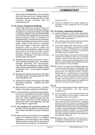 CODE COMMENTARY
Page 24 IITK-GSDMA-Fire03 - V3.0
Commentary on National Building Code (Part 4)
during this period;
(e) Therefore, installation of fire alarm systems and
sprinklers in such occupancies can be of great
advantage.
F3.1.10. Group J Hazardous Buildings:
(a) Hazardous Buildings involve highly combustible,
those susceptible to spontaneous combustion and
explosive materials which are dangerous from fire
and life safety considerations;
(b) Toxic, poisonous and corrosive fumes are injurious
to human health and may prove fatal also;
(c) Fire and life safety deals with proteciton of both
human lives and property, and hence the buildings
storing, handling, manufacturing or processing
hazardous materials are placed in this group of
buildings posing the highest hazard;
(d) As per Public Liability Insurance Act, owners of these
industries are required to take out a Compulsory
Liability Insurance Policy with Insurers in India,
whereby surrounding population/community at
large, are compensated if they are affected by a leak,
fire or explosion in these industries.
F3.1.11.In many of our major cities, Multiple occupancies,
or what are commonly known as “Multiplexes” have
come up, which are buildings having independant
occupancies like Shopping Centre, Cinema,
Restaurants etc., simultaneously in one building
complex. These multiple occupancies contain high
fire and life hazard potential, and hence call for
stringent fire prevention and fire protection
measures, which should engage due attention and
care from the local authorities concerned.
F3.1.12
(a) This most important aspect is often overlooked many
a times inadvertently, but with serious
consequences.
(b) If new occupancy is more hazardous than the old
one, the building must be made to comply with
requrements of the new occupancy.
(c) As is the international practice, as well as in our
metro cities like Delhi and Mumbai, mandatory
provisions should be included in all local Building
Bye-laws/Urban Development Control Regulations,
to the effect that the owner or the occupier shall apply
in writing to the local authorities concerned for any
alteration, modification, extension etc, of the building
along with necessary drawings, specifications etc.,
and obtain necessary clearance for the same from
the authorities concerned.
F3.1.14.Similarly, after completion of the work also, a
Completion Certificate should be countersigned by
the designated authorities after inspection.
shall change the classification of the building to
that of the new use; for eg., hangars used for
assembly purposes, warehouses used for office
purposes, garage buildings used for
manufacturing, etc.
3.1.10. Group J Hazardous Buildings:
These shall include any building or part of a
building, which is used for the storage, handling,
manufacture or processing of highly combustible
or explosive materials or products which are liable
to burn with extreme rapidity and (or) which may
produce poisonous fumes or explosions on
storage/handling, manufacturing or processing.
These include highly corrosive, toxic or noxious
alkalis, acids or other liquids or chemicals
producing flames, fumes and explosive,
poisonous, irritant or corrosive gases; and
materials producing explosive mixtures of dust
which result in the division of matter into fine
particles subject to spontaneous ignition.
Examples of buildings in this class are those
buildings which are used for :
(a) Storage under pressure of more than 0.1 N/mm2
and in quantities exceeding 70m3
, of acetylene,
hydrogen, illuminating and natural gases,
ammonia, chlorine, phosgene, sulphur dioxide,
carbon dioxide, methyloxide and all gases subject
to explosion, fume or toxic hazard, cryogenic
gases, etc.
(b) Storage and handling of hazardous and highly
flammable liquids, liquifiable gases like LPG,
rocket propellants, etc.
(c) Storage and handling of hazardous and highly
flammable or explosive materials, other than
liquids; and
(d) Manufacture of artificial flowers, synthetic
leather, ammunition, explosives and fireworks.
NOTE- A list of hazardous substances giving quantities,
for which or exceeding which owners handling
such substances are required to be covered
under the -Public Liability Insurance Act, has
been notified under Govt of India, Ministry of
Environment and Forest Notification No.GSR
347 (E) dated 01 August 1996.
3.1.11. Any building not covered by Annex B
or 3.1.8. shall be classified in the group which
most nearly resembles its existing or proposed
use.
3.1.12. Where change in the occupancy of any building
places it in a different group or in a different
subdivision of the same group, such building
shall be made to comply with the requirements
of the code for the new group or its subdivision.
 