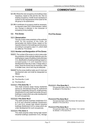 CODE COMMENTARY
Commentary on National Building Code (Part 4)
25
Page 25 IITK-GSDMA-Fire03-V3.0
3.1.13. Where the new occupancy of a building is less
hazardous, based on life and fire risk, than its
existing occupancy, it shall not be necessary to
conform to the requirements of the Code for the
old group or its subdivisions.
3.1.14. A certificate of occupancy shall be necessary,
as required under Part 2 Administration, before
any change is effected in the character of
occupancy of any building.
3.2. Fire Zones:
3.2.1. Demarcation:
The city or area under jurisdiction of the authority
shall, for the purpose of the Code, be
demarcated into distinct Zones, based on fire
hazards inherent in the buildings and structures
according to occupancy (see 3.1), which shall
be called as ‘Fire Zones’.
3.2.2. Number and Designation of Fire Zones:
3.2.2.1. The number of fire zones in a city or area under
the jurisdiction of the authority depends upon the
existing layout, types of building construction(see
3.3), classification of existing buildings based on
occupancy(see 3.1) and expected future
development of the city or area. In large cities or
areas, three fire Zones may be necessary, while
in smaller ones, one or two may be adequate.
3.2.2.2 The fire zones shall be made use of in land use
development plan and shall be designated as
follows:
(a) Fire Zone No. 1,
(b) Fire Zone No. 2, and
(c) Fire Zone No.3
3.2.2.2.1. Fire Zone No. 1:
This shall comprise areas having residential
(Group A), educational (Group B), institutional
(Group C),assembly (Group D), small business
(Subdivision E-l) and retail mercantile (Group f)
buildings or areas which are under development
for such occupancies.
3.2.2.2.2. Fire Zone No.2:
This shall comprise business (subdivision E-2
to E-5) and industrial buildings (Subdivision
G-1 and G-2), except high hazard industrial
buildings (Subdivision G-3) or areas which are
under development for such occupancies.
3.2.2.2.3. Fire Zone 3.
This shall comprise areas having high hazard
industrial buildings (subdivision G-3), Storage
F3.2 Fire Zones:
F3.2.2.2.1. Fire Zone No.1:
Occupancies listed under Fire Zones 2 & 3 cannot
be allowed in Fire Zone No.1.
F3.2.2.2.2 Fire Zone No.2
Occupancies listed under Fire Zones 1& 3 cannot be
allowed in Fire Zone No.2
F3.2.2.2.3 Fire Zone No.3
Occupancies listed under Fire Zones 1 & 2 cannot
be allowed in Fire Zone No.3
 