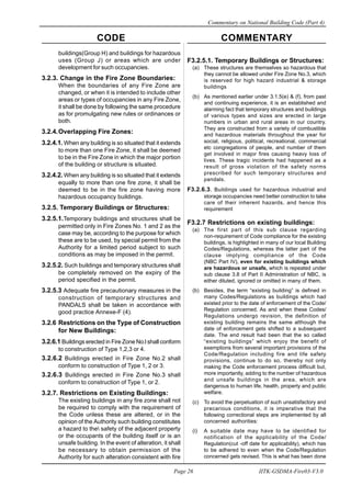 CODE COMMENTARY
Commentary on National Building Code (Part 4)
26
Page 26 IITK-GSDMA-Fire03-V3.0
F3.2.5.1. Temporary Buildings or Structures:
(a) These structures are themselves so hazardous that
they cannot be allowed under Fire Zone No.3, which
is reserved for high hazard industrial & storage
buildings
(b) As mentioned earlier under 3.1.5(e) & (f), from past
and continuing experience, it is an established and
alarming fact that temporary structures and buildings
of various types and sizes are erected in large
numbers in urban and rural areas in our country.
They are constructed from a variety of combustible
and hazardous materials throughout the year for
social, religious, political, recreational, commercial
etc congregations of people, and number of them
get involved in major fires causing heavy loss of
lives. These tragic incidents had happened as a
result of gross violation of the safety norms
prescribed for such temporary structures and
pandals.
F3.2.6.3. Buildings used for hazardous industrial and
storage occupancies need better construction to take
care of their inherent hazards, and hence this
requirement
F3.2.7 Restrictions on existing buildings:
(a) The first part of this sub clause regarding
non-requirement of Code compliance for the existing
buildings, is highlighted in many of our local Building
Codes/Regulations, whereas the latter part of the
clause implying compliance of the Code
(NBC Part IV), even for existing buildings which
are hazardous or unsafe, which is repeated under
sub clause 3.8 of Part II Administration of NBC, is
either diluted, ignored or omitted in many of them.
(b) Besides, the term “existing building” is defined in
many Codes/Regulations as buildings which had
existed prior to the date of enforcement of the Code/
Regulation concerned. As and when these Codes/
Regulations undergo revision, the definition of
existing building remains the same although the
date of enforcement gets shifted to a subsequent
date. The end result had been that the so called
“existing buildings” which enjoy the benefit of
exemptions from several important provisions of the
Code/Regulation including fire and life safety
provisions, continue to do so, thereby not only
making the Code enforcement process difficult but,
more importantly, adding to the number of hazardous
and unsafe buildings in the area, which are
dangerous to human life, health, property and public
welfare.
(c) To avoid the perpetuation of such unsatisfactory and
precarious conditions, it is imperative that the
following correctional steps are implemented by all
concerned authorities:
(i) A suitable date may have to be identified for
notification of the applicability of the Code/
Regulation(cut -off date for applicability), which has
to be adhered to even when the Code/Regulation
concerned gets revised. This is what has been done
buildings(Group H) and buildings for hazardous
uses (Group J) or areas which are under
development for such occupancies.
3.2.3. Change in the Fire Zone Boundaries:
When the boundaries of any Fire Zone are
changed, or when it is intended to include other
areas or types of occupancies in any Fire Zone,
it shall be done by following the same procedure
as for promulgating new rules or ordinances or
both.
3.2.4.Overlapping Fire Zones:
3.2.4.1. When any building is so situated that it extends
to more than one Fire Zone, it shall be deemed
to be in the Fire Zone in which the major portion
of the building or structure is situated.
3.2.4.2. When any building is so situated that it extends
equally to more than one fire zone, it shall be
deemed to be in the fire zone having more
hazardous occupancy buildings.
3.2.5. Temporary Buildings or Structures:
3.2.5.1.Temporary buildings and structures shall be
permitted only in Fire Zones No. 1 and 2 as the
case may be, according to the purpose for which
these are to be used, by special permit from the
Authority for a limited period subject to such
conditions as may be imposed in the permit.
3.2.5.2. Such buildings and temporary structures shall
be completely removed on the expiry of the
period specified in the permit.
3.2.5.3 Adequate fire precautionary measures in the
construction of temporary structures and
PANDALS shall be taken in accordance with
good practice Annexe-F (4).
3.2.6 Restrictions on the Type of Construction
for New Buildings:
3.2.6.1 Buildings erected in Fire Zone No.l shall conform
to construction of Type 1,2,3 or 4.
3.2.6.2 Buildings erected in Fire Zone No.2 shall
conform to construction of Type 1, 2 or 3.
3.2.6.3 Buildings erected in Fire Zone No.3 shall
conform to construction of Type 1, or 2.
3.2.7. Restrictions on Existing Buildings:
The existing buildings in any fire zone shall not
be required to comply with the requirement of
the Code unless these are altered, or in the
opinion of the Authority such building constitutes
a hazard to the safety of the adjacent property
or the occupants of the building itself or is an
unsafe building. In the event of alteration, it shall
be necessary to obtain permission of the
Authority for such alteration consistent with fire
 