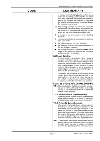 CODE COMMENTARY
Commentary on National Building Code (Part 4)
27
Page 27 IITK-GSDMA-Fire03-V3.0
in the case of Delhi Building Bye-laws, which clearly
stated that all buildings constructed after 2nd March
1987, have to follow the Delhi Building Bye-laws 1983,
and the old buildings are governed by Delhi Fire
Services Act where they have to incorporate12 basic
fire protection requirements.
(ii) The existing buildings and structures should be
inspected for fire and life safety requirements and
the provisions of the Code made applicable to them
where any one of the following conditions exist:
a change of use or occupancy of the building
structure;
renovations/modifications, reconstruction or additions
have been made;
the building/structure has been re-located;
the building is found lacking in basic requirements of
fire and life safety measures;
the building/structure is considered unsafe and a
threat to life, health and welfare of the occupants
and (or) members of the public.
(d) Unsafe Building:
In this connection, it is mentioned that very clear and
stringent instructions as to how the authorities
concered should deal with “unsafe buildings” in their
jurisdiction are contained in Part 2, Administration of
NBC. This clause even includes provisions for giving
Notice to Owner/Occupier, as well as for actions to
be taken by the authority in the event of disregard of
Notice by the Owner/Occupier.
Considering the importance of the contents of this
clause, which will contribute substantially to the
upgradation of fire and life safety standards,
especially in the urban areas in our country, the same
is reproduced below for information and guidance:
Clause 15 of Part 2, NBC -UNSAFE BUILDING
“15.1.All unsafe buildings shall be considered to constitue
danger to public safety and shall be restored by
repairs or demolished or dealt with as otherwise
directed by the Authority.”
“15.2. Examination of unsafe building:
The Authority shall examine or cause to be examined
every building reported to be unsafe or damaged,
and shall make a written record of such examination.”
“15.3. Notice to Owner/Occupier:
Whenever the Authority finds any building or portion
thereof to be unsafe, it shall, in accordance with
established procedure for legal notice give to the
owner and occupier of such building written notices
stating the defects thereof. This notice shall require
the owner or the occupier within a stated time either
to complete specified repairs or improvements or to
demolish and remove the building or portion thereof.”
“15.3.1. The Authority may direct in writing that the building
which in his opinion is dangerous, or has no provision
for exit if caught fire, shall be vacated immediately
or within the period specified for the purpose;
 