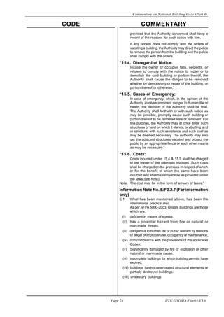 CODE COMMENTARY
Commentary on National Building Code (Part 4)
28
Page 28 IITK-GSDMA-Fire03-V3.0
provided that the Authority concerned shall keep a
record of the reasons for such action with him.
If any person does not comply with the orders of
vacating a building, the Authority may direct the police
to remove the person from the building and the police
shall comply with the orders.
“15.4. Disregard of Notice:
Incase the owner or occupier fails, neglects, or
refuses to comply with the notice to repair or to
demolish the said building or portion theirof, the
Authority shall cause the danger to be removed
whether by demolishing or repair of the building, or
portion thereof or otherwise.”
“15.5. Cases of Emergency:
In case of emergency, which, in the opinion of the
Authority involves imminent danger to human life or
health, the decision of the Authority shall be final.
The Authority shall forthwith or with such notice as
may be possible, promptly cause such building or
portion thereof to be rendered safe or removed. For
this purpose, the Authority may at once enter such
structures or land on which it stands, or abutting land
or structure, with such assistance and such cost as
may be deemed necessary. The Authority may also
get the adjacent structures vacated and protect the
public by an appropriate fence or such other means
as may be necessary.”
“15.6. Costs:
Costs incurred under 15.4 & 15.5 shall be charged
to the owner of the premises involved. Such costs
shall be charged on the premises in respect of which
or for the benefit of which the same have been
incurred and shall be recoverable as provided under
the laws(See Note).
Note: The cost may be in the form of arrears of taxes.”
Information Note No. E/F3.2.7 (For information
only)
E.1 What has been mentioned above, has been the
international practice also.
As per NFPA 5000-2003, Unsafe Buildings are those
which are:
(i) deficient in means of egress;
(ii) has a potential hazard from fire or natural or
man-made threats;
(iii) dangerous to human life or public welfare by reasons
of illegal or improper use, occupancy or maintenance;
(iv) non compliance with the provisions of the applicable
Codes;
(v) Significantly damaged by fire or explosion or other
natural or man-made cause;
(vi) incomplete buildings for which building permits have
expired;
(vii) buildings having deteriorated structural elements or
partially destroyed buildings;
(viii) unsanitary buildings
 