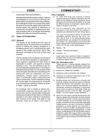 CODE COMMENTARY
Commentary on National Building Code (Part 4)
29
Page 29 IITK-GSDMA-Fire03-V3.0
F3.3.1 General:
a) IS: 1809-1979 deals with methods of testing
structural members of different material for their fire
safety. For fire resistance ratings required for various
structural and non-structural members to be used
for different classes of construction, please refer to
Tables 2-18 (given at the end).
b) The fire resistance (also described as “fire
endurance”) is the time duration the member or
assembly can withstand the fire test without failure.
The usual fire resistance ratings for structural
assemblies, members, doors etc. are: 1/2 hr., 1hr.,
2hrs., 3hrs. & 4 hrs. A 1hr. rating indicates that the
assembly/member can withstand the standard test
for minimum 1hr. without failure by any one of the
failure crieteria listed in the fire test protocol (as given
under 2.18. For eg., A test result showing:
Stability - 120
Integrity - 120 (See Note below)
Insulation - 15
would mean that a specimen failed in respect of
insulation after 15 mins., but complied with the other
2 criteria for atleast 120 mins.
Note: (for information only)
These were the 3 criteria originally adopted from
BS 476 Part 8. However, BS 4422 Part-2, which was
subsequently published, replaced these 3 terms with:
(i) resistance to collapse (for stablility)
(ii) resistance to flame penetration (for integrity)
(iii) resistance to excessive temperature rise on the
unexposed face (for insulation).
(c) Building design and construction concepts and
practices, besides ensuring the safety of buildings
against the effects of fire outbreaks, have also to
cater to the structural stability requirements of
earthquake resistance (especially in earthquake
prone zones) as well as to wind loads. These are
adequately covered in Part VI, NBC, “Structural
Design”, and other relevant Indian Standards.
(d) Apart from the above, special requirements with
regard to design and construction of certain building
components to provide a “barrier free environment”
in public buildings, so as to facilitate more easy
access, movement and use of physically challenged/
disabled persons, are also to be ensured. Detailed
guidelines on these aspects are contained in
Annex-E of Part-III of NBC, “Development Control
Rules and General Building Requirements”. A copy
of Govt. of India Ministry of UD and PA(Delhi Division)
Notification dated 28th August 2002 incorporating
suitable modifications to Delhi Building Byelaws 1983
in this regard, is given at Annex-H for information and
guidance.
hazard (see Part 2 Administration).
Alterations/Modifications/Renovations shall be
accomplished so as to ensure conformity with
all the safety requirements of the new buildings.
Such alterations shall not inanyway bring down
the level of fire and life safety below that which
existed earlier. Any addition or alterations or
construction of cubicles or partitioning for floor
area exceeding 500 m2
for all high rise buildings
shall be with approval of local fire authority.
3.3 Types of Construction:
3.3.1 General:
The design of any building and the type of
materials used in its construction are important
factors in making the building resistant to a
complete bum-out and in preventing the rapid
spread of fire, smoke and fumes, which may
otherwise contribute to the loss of lives and
property.
The fire resistance of a building or its structural
and non-structural elements is expressed in
hours against a specified fire load which is
expressed in kcal/m2
, and against a certain
intensity of fire. The fire-resistance test for
structural elements shall be done in accordance
with good practice [F(5)]. For the purpose of the
code, the types of construction according to fire
resistance shall be classified into four
categories, namely, Type-1 construction,
Type - 2 construction, Type 3 construction and
Type 4 construction. The fire resistance ratings
for various types of construction for structural
and non-structural members shall be as given
in Table 1. (given at the end).
For buildings 15m in height or above non-
combustible materials should be used for
construction and the internal walls of staircase
enclosures should be of brick work or reinforced
concrete or any other material of construction
with minimum of 2h rating. The walls for the
chimney shall be of Type-1 and Type-2
 