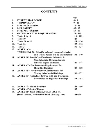 CONTENTS
Page
1. FOREWORD & SCOPE 4 - 9
2. TERMINOLOGY 9 - 16
3. FIRE PREVENTION 16 - 45
4. LIFE SAFETY 45 - 67
5. FIRE PROTECTION 67 - 79
6. OCCUPANCYWISE REQUIREMENTS 79 - 109
7. Tables 1 to 18 110 - 123
8. Table 19 124
9. Tables 20 to 22 125 - 126
10. Table 23 127 - 135
11. Table 24 136 - 137
12. ANNEX ‘A’ &
TABLES 25 & 26 - Calorific Values of common Materials
and Typical Values of Fire Load Density 138 - 140
13. ANNEX ‘B’- Broad Classifications of Industrial &
Non-Induatrial Occupancies into
different degree of Hazard 141 - 144
14. ANNEX ‘C’ - Fire Protection Requirements for
High Rise Buildings 145 - 160
15. ANNEX ‘D’ - Fire Protection Considerations for
Venting in Industrial Buildings 161 - 172
16. ANNEX ‘E’ - Guidelines for Fire Drill and Evacuation
Procedures for High Rise Buildings 173 - 187
17. ANNEX ‘F’- List of Standards 188 - 196
18. ANNEX ‘G’- List of Figures 197
19. ANNEX ‘H’- Govt. of India, Min. of UD & PA
(Delhi Division) Notification dated 28th Aug. 2002 198-200
Commentary on National Building Code (Part 4)
Page 3 IITK-GSDMA-Fire03 - V3.0
 
