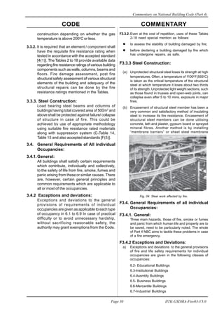 CODE COMMENTARY
Commentary on National Building Code (Part 4)
30
Page 30 IITK-GSDMA-Fire03-V3.0
F3.3.2. Even at the cost of repetition, uses of these Tables
2-18 need special mention as follows:
to assess the stability of building damaged by fire;
before declaring a building damaged by fire which
has undergone repairs, as safe.
F3.3.3 Steel Construction:
(a) Unprotected structural steel loses its strength at high
temperatures. Often, a temperature of 1100o
F(593o
C)
is taken as the critical temperature of the structural
steel at which temperature it loses about two thirds
of its strength. Unprotected light weight sections, such
as those found in trusses and open-web joints, can
collaplse even after 5 to 10 mins. exposure in major
fires.
(b) Encasement of structural steel member has been a
very common and satisfactory method of insulating
steel to increase its fire resistance. Encasement of
structural steel members can be done utilising
concrete, lath and plaster, gypsum board or sprayed
mineral fibres. Another method is by installing
“membrane barriers” or sheet steel membrane
seals”.
Fig. 04. Steel work affected by fire.
F3.4. General Requirements of all individual
Occupancies:
F3.4.1. General:
Three main hazards, those of fire, smoke or fumes
and panic from which human life and property are to
be saved, need to be particularly noted. The whole
of Part 4 NBC aims to tackle these problems in case
of a fire emergency.
F3.4.2 Exceptions and Deviations:
a) Exceptions and deviations to the general provisions
of fire and life safety requirements for individual
occupancies are given in the following classes of
occupancies:
6.2- Educational Buildings
6.3-Institutional Buildings
6.4-Assmbly Buildings
6.5- Business Buildings
6.6-Mercantile Buildings
6.7-Industrial Buildings
construction depending on whether the gas
temperature is above 200o
C or less.
3.3.2. It is required that an element / component shall
have the requisite fire resistance rating when
tested in accordance with the accepted standard
[4(1)]. The Tables 2 to 18 provide available data
regarding fire resistance ratings of various building
components such as walls, columns, beams and
floors. Fire damage assessment, post fire
structural safety assessment of various structural
elements of the building and adequacy of the
structural repairs can be done by the fire
resistance ratings mentioned in the Tables.
3.3.3. Steel Construction:
Load bearing steel beams and columns of
buildings having total covered area of 500m2
and
above shall be protected against failure/ collapse
of structure in case of fire. This could be
achieved by use of appropriate methodology
using suitable fire resistance rated materials
along with suppression system (C-Table 14,
Table 15 and also accepted standards [F(5)].
3.4. General Requirements of All individual
Occupancies:
3.4.1.General:
All buildings shall satisfy certain requirements
which contribute, individually and collectively,
to the safety of life from fire, smoke, fumes and
panic arising from these or similar causes. There
are, however, certain general principles and
common requirements which are applicable to
all or most of the occupancies.
3.4.2 Exceptions and deviations:
Exceptions and deviations to the general
provisions of requirements of individual
occupancies are given as applicable to each type
of occupancy in 6.1 to 6.9 In case of practical
difficulty or to avoid unnecessary hardship,
without sacrificing reasonable safety, the
authority may grant exemptions from the Code.
 