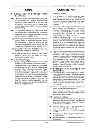 CODE COMMENTARY
Commentary on National Building Code (Part 4)
31
Page 31 IITK-GSDMA-Fire03-V3.0
6.8-Storage Buildings
b) In so far as Part 4 of NBC is concerned, these
exceptions and deviations wherever specified, have
been included after due care and thought to take
into account particularly the change(s) in the use or
utilisation on the part of the occupancy, like a
basement.
c) Over and above the exceptions and deviations in all
the 7 classes of occupancies, “Additional
Precautions” as necessary in each of the classes
have been specified. These provide useful
information and guidance for the proper
implementation of the Code provisions.
d) However the second part of this sub clause
empowering the Authority for granting ‘exemptions’
from the Code provisions has more often been
misused in so far as the implementation of the local
Codes and Regulations are concerned. This has
invariably been due to the pressure and influence
exerted by vested interests over the Authorities
concerned.
(e) There had been some judicial interventions also to
nullify certain unjustified and irrational exemptions
granted by State Govts/ Local Authorities. For
instance, in August 2000, the Supreme Court had
quashed some 62 Govt. Orders issued by Tamil Nadu
Govt. between 1/7/1971 and 29/1/1998 under
Section 113 under the Tamil Nadu Town & Country
Planning Act 1971, granting exemptions to a large
number of buildings from the 1971 Act provisions,
including illegal constructions.
F3.4.3. Occupation of Buildings Under
Construction:
(a) Detailed Instructions on “Safety Against Fire and Fire
Protection for Buildings under Construction” are given
in Part-7 “Constructional Practices and Safety” under
NBC, which is also currently under revision. Besides,
useful guidance material is also available in IS:13416
Part 5 1994 “Recommentations and Preventive
Measures against Hazards in Work places Part-5
Fire Protection”
(b) This is a very important requirement to be followed
in case of buildings under construction.
Classification of buildings under construction or
repairs gets temporarly downgraded because of
opening up of walls, roofs etc.
F3.4.4 Maximum Height:
Maximum height restrictions of buildings are primarily
governed by the class of occupancy. They are given
under notes of Table-23.(given at the end) The same
information is repeated below:
Buildings above 15m. : Not permitted for
occupancies A1, A2, G3, Groups H & J
Buildings above 30 m: Not permitted for Groups B,
C, D & F
Buildings above 18 m: Not permitted for G-1 &
G-2 Occupancies.
Buildings above 60 m: Not permitted for A3 & A4
Occupancies.
3.4.3.Occupation of Buildings under
Construction:
3.4.3.1.Abuilding or portion of building may be occupied
during construction, repairs, alterations or
additions, only if all means of exit and fire
protection measures are in place and
continuously maintained for the occupied part
of the building.
3.4.3.2. A high rise building during construction shall
be provided with the following fire protection
measures, which shall be maintained in good
working condition at all the times:
a) Dry riser of minimum 100mm diameter pipe with
hydrant outlets on the floors constructed with a
fire service inlet to boost the water in the dry
riser and maintenance should be as per the
requirements laid down in good practice [F(6)].
b) Drums filled with water of 2000 liters capacity
with two fire buckets on each floor;
c) A water storage tank of minimum 20000 liters
capacity, which may be used for other
construction purposes also.
3.4.4. Maximum Height:
Every building shall be restricted in its height
above the ground level and the number of storeys,
depending upon its occupancy and the type of
construction.The height shall be measured as
specified in Part 3 Development Control Rules
and General Building Requirements. The
maximum permissible height for any combination
of occupancy and types of construction should
be necessarily be related to the width of street
fronting the building, or floor area ratios and the
local fire fighting facilities available. For fire
protection requirements of high rise buildings.
Annex ‘C’ may be referred.
 