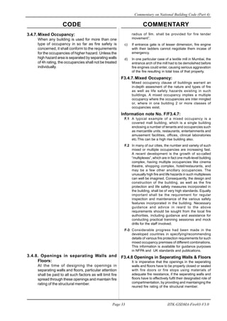 CODE COMMENTARY
Commentary on National Building Code (Part 4)
33
Page 33 IITK-GSDMA-Fire03-V3.0
3.4.7.Mixed Occupancy:
When any building is used for more than one
type of occupancy in so far as fire safety is
concerned, it shall conform to the requirements
for the occupancies of higher hazard. Unless the
high hazard area is separated by separating walls
of 4h rating, the occupancies shall not be treated
individually.
radius of 9m. shall be provided for fire tender
movement”.
c) If entrance gate is of lesser dimension, fire engine
with their ladders cannot negotiate them incase of
emergency.
d) In one particular case of a textile mill in Mumbai, the
entrance arch of the mill had to be demolsihed before
fire engines could enter, causing serious aggravation
of the fire resulting in total loss of that property.
F3.4.7.Mixed Occupancy:
Mixed occupancy clause of buildings warrant an
in-depth assesment of the nature and types of fire
as well as life safety hazards existing in such
buildings. A mixed occupancy implies a multiple
occupancy where the occupancies are inter mingled
or, where in one building 2 or more classes of
occupancies exist.
Information note No. F/F3.4.7:
F.1 A typical example of a mixed occupancy is a
covered mall building, which is a single building
enclosing a number of tenants and occupancies such
as mercantile units, restaurants, entertainments and
amusement facilities, offices, clinical laboratories
etc.This can be a high rise building also.
F.2 In many of our cities, the number and variety of such
mixed or multiple occupancies are increasing fast.
A recent development is the growth of so-called
“multiplexes”, which are in fact one multi-level building
complex, having multiple occupancies like cinema
theatre, shopping complex, hotel/restaurants, and
may be a few other ancillary occupancies. The
unusually high fire and life hazards in such multiplexes
can well be imagined. Consequently, the design and
construction of the building, as well as the fire
protection and life safety measures incorporated in
the building, shall be of very high standards. Equally
important shall be the requirement for regular
inspection and maintenance of the various safety
features incorporated in the building. Necessary
guidance and advice in reard to the above
requirements should be sought from the local fire
authorities, including guidance and assistance for
conducting practical tranining sessionss and mock
drills for the staff involved.
F-3 Considerable progress had been made in the
developed countries in specifying/recommending
details of various fire protection requirements for such
mixed occupancy premises of different combinations.
This information is available for guidance purposes
in NFPA and UK standards and publications.
F3.4.8 Openings in Seperating Walls & Floors
It is imperative that the openings in the seperating
walls and floors have to be properly closed or sealed
with fire doors or fire stops using materials of
adequate fire resistance, if the seperating walls and
floors have to effectively fulfil their designated role of
compartmentation, by providing and maintainging the
reuired fire rating of the structural member.
3.4.8. Openings in separating Walls and
Floors:
At the time of designing the openings in
separating walls and floors, particular attention
shall be paid to all such factors as will limit fire
spread through these openings and maintain fire
rating of the structural member.
 