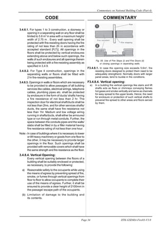 CODE COMMENTARY
Commentary on National Building Code (Part 4)
34
Page 34 IITK-GSDMA-Fire03-V3.0
Fig. 05. Use of Fire Stops (i) and Fire Doors (ii)
or closing openings in seperating walls.
F3.4.8.1. In case the opening size exceeds 5.6m2
, fire
resisting doors designed to protect them need to be
adequately strengthend. Normally doors with larger
panel areas, tend to buckle in fire conditions.
F3.4.8.4. Vertical opening:
a) In a building fire vertical openings like stairs and lift
shafts acts as flues or chimneys conveying flames
hot gases and smoke vertically and serve as channels
for easy spread to the upper levels. Hence, the need
for enclosure or protection of such vertical shafts to
prevenet fire spread to other areas and floors served
by them.
3.4.8.1. For types 1 to 3 construction, a doorway or
opening in a separating wall on any floor shall be
limited to 5.6 m2
in area with a maximum height/
width of 2.75 m . Every wall opening shall be
protected with fire-resisting doors having the fire
rating of not less than 2h in accordance with
accepted standard [F(7)]. All openings in the
floors shall be protected by vertical enclosures
extending above and below such openings, the
walls of such enclosures and all openings therein
being protected with a fire-resisting assembly as
specified in 3,4.9.
3.4.8.2. For Type 4 construction, openings in the
separating walls or floors shall be fitted with
2 hr fire-resisting assemblies.
3.4.8.3. Openings in walls or floors which are necessary
to be provided to allow passages of all building
services like cables, electrical wirings, telephone
cables, plumbing pipes etc. shall be protected
by enclosure in the form of ducts/ shafts having
a fire resistance of not less than 2 hr. The
inspection door for electrical shaft/ducts shall be
not less than 2hrs. and for other services shafts/
ducts, the same shall have fire resistance not
less than 1hr. Medium and low voltage wiring
running in shafts/ducts, shall either be armoured
type or run through metal conduits. Further, the
space between the conduits pipes and the walls/
slabs shall be filled in by a filler material having
fire resistance rating of not less than one hour.
Note:- In case of buildings where it is necessary to lower
or lift heavy machinery or goods from one floor to
the other, it may be necessary to provide larger
openings in the floor. Such openings shall be
provided with removable covers which shall have
the same strength and fire resistance as the floor.
3.4.8.4. Vertical Opening:
Every vertical opening between the floors of a
building shall be suitably enclosed or protected,
as necessary, to provide the following:
a) Reasonable safety to the occupants while using
the means of egress by preventing spread of fire,
smoke, or fumes through vertical openings from
floor to floor to allow occupants to complete their
use of the means of egress. Further, it shall be
ensured to provide a clear height of 2100mm in
the passage/ escape path of the occupants.
(b) Limitation of damage to the building and
its contents.
 