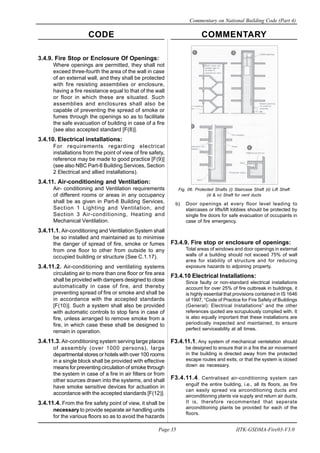 CODE COMMENTARY
Commentary on National Building Code (Part 4)
35
Page 35 IITK-GSDMA-Fire03-V3.0
Fig. 06. Protected Shafts (i) Staircase Shaft (ii) Lift Shaft
(iii & iv) Shaft for vent ducts
b) Door openings at every floor level leading to
staircases or lifts/lift lobbies should be protected by
single fire doors for safe evacuation of occupants in
case of fire emergency.
F3.4.9. Fire stop or enclosure of openings:
Total areas of windows and door openings in external
walls of a building should not exceed 75% of wall
area for stability of structure and for reducing
exposure hazards to adjoining property.
F3.4.10 Electrical Installations:
Since faulty or non-standard electrical installations
account for over 25% of fire outbreak in buildings, it
is highly essential that provisions contained in IS 1646
of 1997, “Code of Practice for Fire Safety of Buildings
(General): Electrical Installations” and the other
references quoted are scrupulously complied with. It
is also equally important that these installations are
periodically inspected and maintained, to ensure
perfect serviceability at all times.
F3.4.11.1. Any system of mechanical ventelation should
be designed to ensure that in a fire the air movement
in the building is directed away from the protected
escape routes and exits, or that the system is closed
down as necessary.
F3.4.11.4. Centralised air-conditioning system can
engulf the entire building, i.e., all its floors, as fire
can easily spread via airconditioning ducts and
airconditioning plants via supply and return air ducts.
It is, therefore recommented that seperate
airconditioning plants be provided for each of the
floors.
3.4.9. Fire Stop or Enclosure Of Openings:
Where openings are permitted, they shall not
exceed three-fourth the area of the wall in case
of an external wall, and they shall be protected
with fire resisting assemblies or enclosure,
having a fire resistance equal to that of the wall
or floor in which these are situated. Such
assemblies and enclosures shall also be
capable of preventing the spread of smoke or
fumes through the openings so as to facilitate
the safe evacuation of building in case of a fire
{see also accepted standard [F(8)].
3.4.10. Electrical installations:
For requirements regarding electrical
installations from the point of view of fire safety,
reference may be made to good practice [F(9)]
(see also NBC Part-8 Building Services, Section
2 Electrical and allied installations).
3.4.11. Air-conditioning and Ventilation:
Air- conditioning and Ventilation requirements
of different rooms or areas in any occupancy
shall be as given in Part-8 Building Services,
Section 1 Lighting and Ventilation, and
Section 3 Air-conditioning, Heating and
Mechanical Ventilation.
3.4.11.1. Air-conditioning and Ventilation System shall
be so installed and maintained as to minimise
the danger of spread of fire, smoke or fumes
from one floor to other from outside to any
occupied building or structure (See C.1.17).
3.4.11.2. Air-conditioning and ventilating systems
circulating air to more than one floor or fire area
shall be provided with dampers designed to close
automatically in case of fire, and thereby
preventing spread of fire or smoke and shall be
in accordance with the accepted standards
[F(10)]. Such a system shall also be provided
with automatic controls to stop fans in case of
fire, unless arranged to remove smoke from a
fire, in which case these shall be designed to
remain in operation.
3.4.11.3. Air-conditioning system serving large places
of assembly (over 1000 persons), large
departmental stores or hotels with over 100 rooms
in a single block shall be provided with effective
means for preventing circulation of smoke through
the system in case of a fire in air filters or from
other sources drawn into the systems, and shall
have smoke sensitive devices for actuation in
accordance with the accepted standards [F(12)].
3.4.11.4. From the fire safety point of view, it shall be
necessary to provide separate air handling units
for the various floors so as to avoid the hazards
 